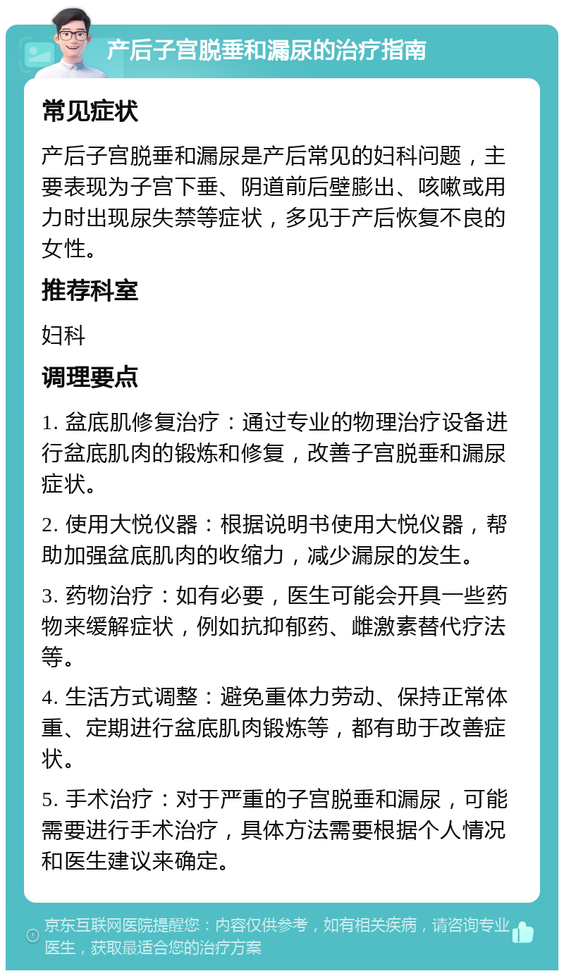 产后子宫脱垂和漏尿的治疗指南 常见症状 产后子宫脱垂和漏尿是产后常见的妇科问题，主要表现为子宫下垂、阴道前后壁膨出、咳嗽或用力时出现尿失禁等症状，多见于产后恢复不良的女性。 推荐科室 妇科 调理要点 1. 盆底肌修复治疗：通过专业的物理治疗设备进行盆底肌肉的锻炼和修复，改善子宫脱垂和漏尿症状。 2. 使用大悦仪器：根据说明书使用大悦仪器，帮助加强盆底肌肉的收缩力，减少漏尿的发生。 3. 药物治疗：如有必要，医生可能会开具一些药物来缓解症状，例如抗抑郁药、雌激素替代疗法等。 4. 生活方式调整：避免重体力劳动、保持正常体重、定期进行盆底肌肉锻炼等，都有助于改善症状。 5. 手术治疗：对于严重的子宫脱垂和漏尿，可能需要进行手术治疗，具体方法需要根据个人情况和医生建议来确定。