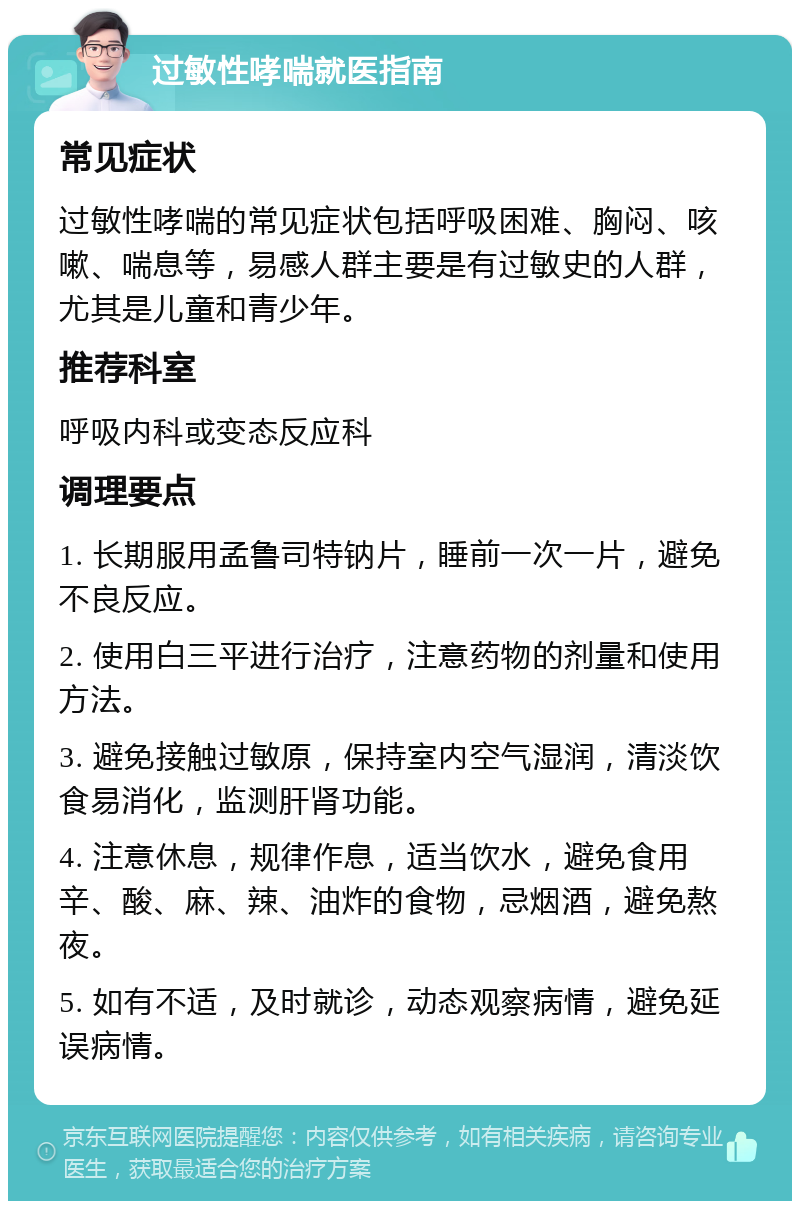 过敏性哮喘就医指南 常见症状 过敏性哮喘的常见症状包括呼吸困难、胸闷、咳嗽、喘息等，易感人群主要是有过敏史的人群，尤其是儿童和青少年。 推荐科室 呼吸内科或变态反应科 调理要点 1. 长期服用孟鲁司特钠片，睡前一次一片，避免不良反应。 2. 使用白三平进行治疗，注意药物的剂量和使用方法。 3. 避免接触过敏原，保持室内空气湿润，清淡饮食易消化，监测肝肾功能。 4. 注意休息，规律作息，适当饮水，避免食用辛、酸、麻、辣、油炸的食物，忌烟酒，避免熬夜。 5. 如有不适，及时就诊，动态观察病情，避免延误病情。