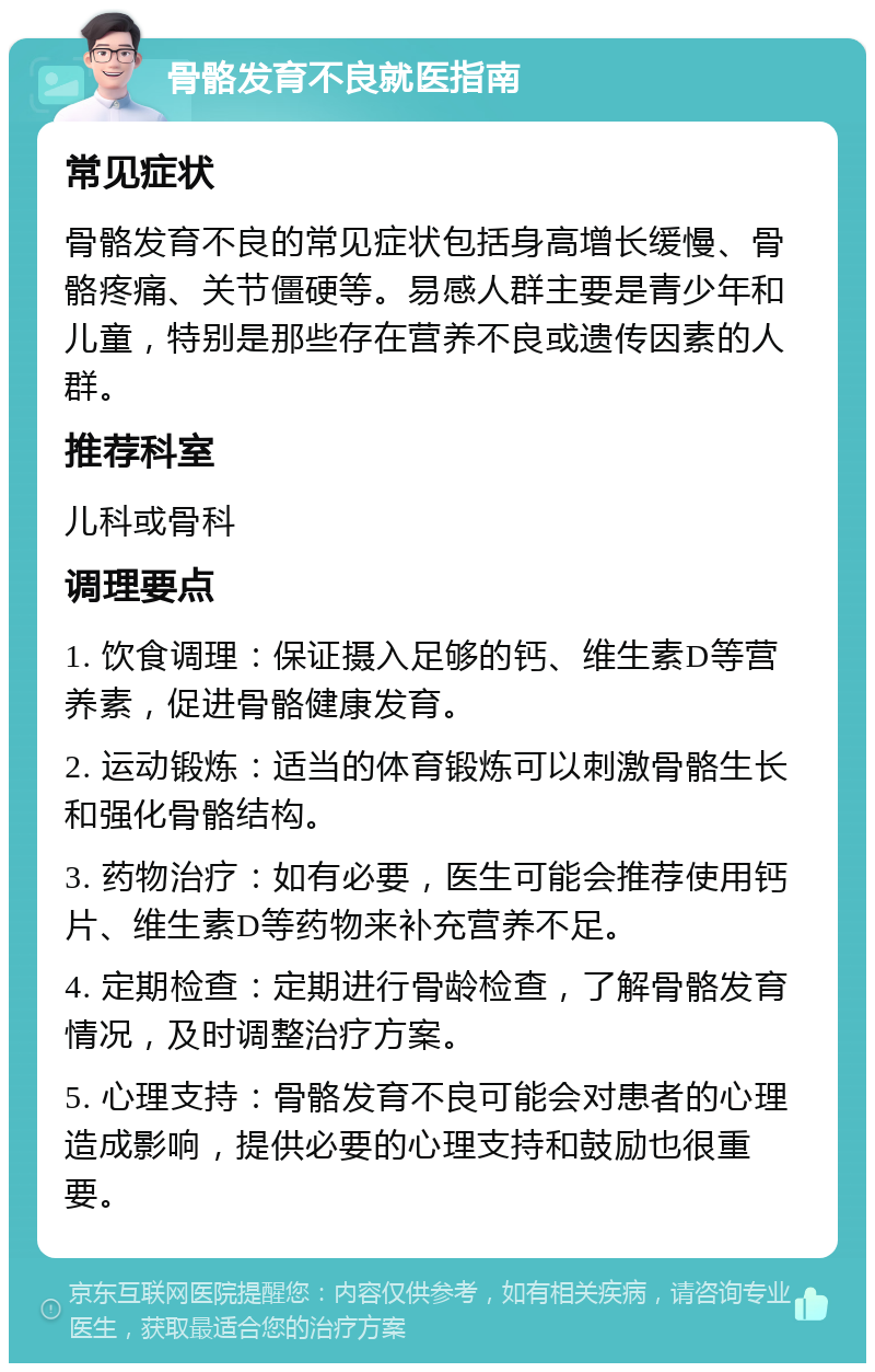 骨骼发育不良就医指南 常见症状 骨骼发育不良的常见症状包括身高增长缓慢、骨骼疼痛、关节僵硬等。易感人群主要是青少年和儿童，特别是那些存在营养不良或遗传因素的人群。 推荐科室 儿科或骨科 调理要点 1. 饮食调理：保证摄入足够的钙、维生素D等营养素，促进骨骼健康发育。 2. 运动锻炼：适当的体育锻炼可以刺激骨骼生长和强化骨骼结构。 3. 药物治疗：如有必要，医生可能会推荐使用钙片、维生素D等药物来补充营养不足。 4. 定期检查：定期进行骨龄检查，了解骨骼发育情况，及时调整治疗方案。 5. 心理支持：骨骼发育不良可能会对患者的心理造成影响，提供必要的心理支持和鼓励也很重要。