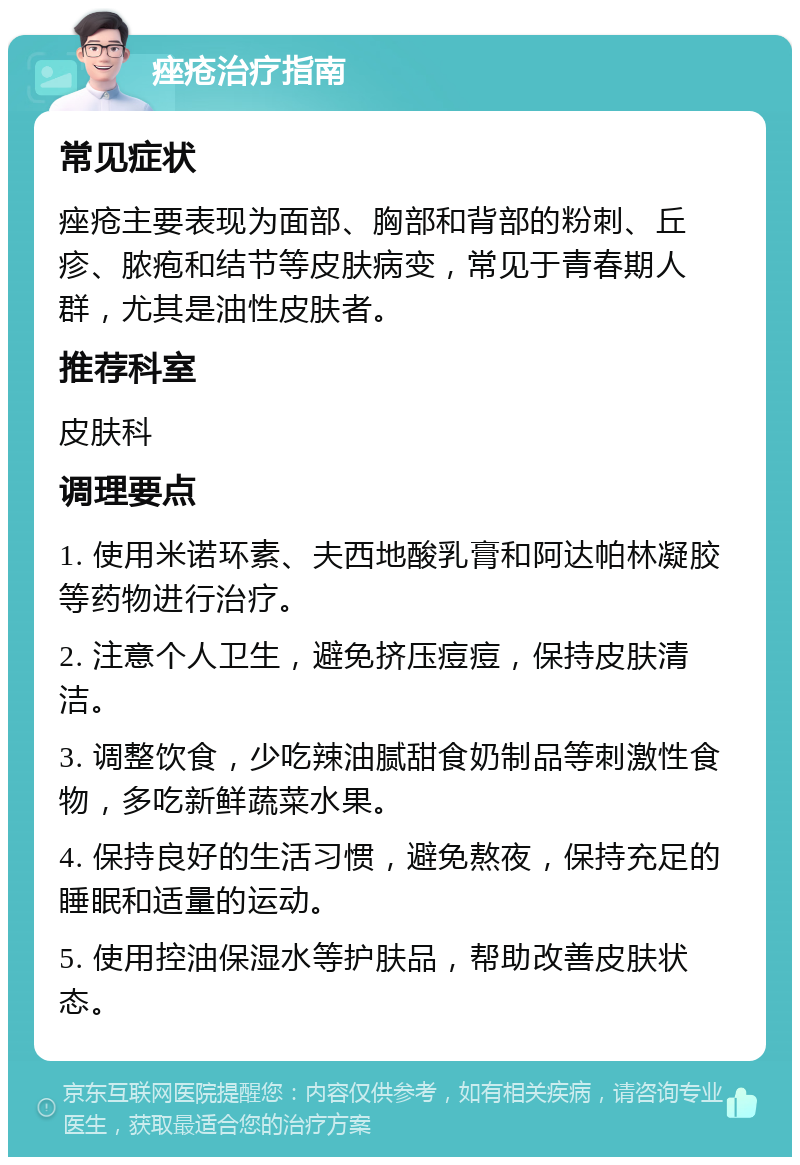 痤疮治疗指南 常见症状 痤疮主要表现为面部、胸部和背部的粉刺、丘疹、脓疱和结节等皮肤病变，常见于青春期人群，尤其是油性皮肤者。 推荐科室 皮肤科 调理要点 1. 使用米诺环素、夫西地酸乳膏和阿达帕林凝胶等药物进行治疗。 2. 注意个人卫生，避免挤压痘痘，保持皮肤清洁。 3. 调整饮食，少吃辣油腻甜食奶制品等刺激性食物，多吃新鲜蔬菜水果。 4. 保持良好的生活习惯，避免熬夜，保持充足的睡眠和适量的运动。 5. 使用控油保湿水等护肤品，帮助改善皮肤状态。