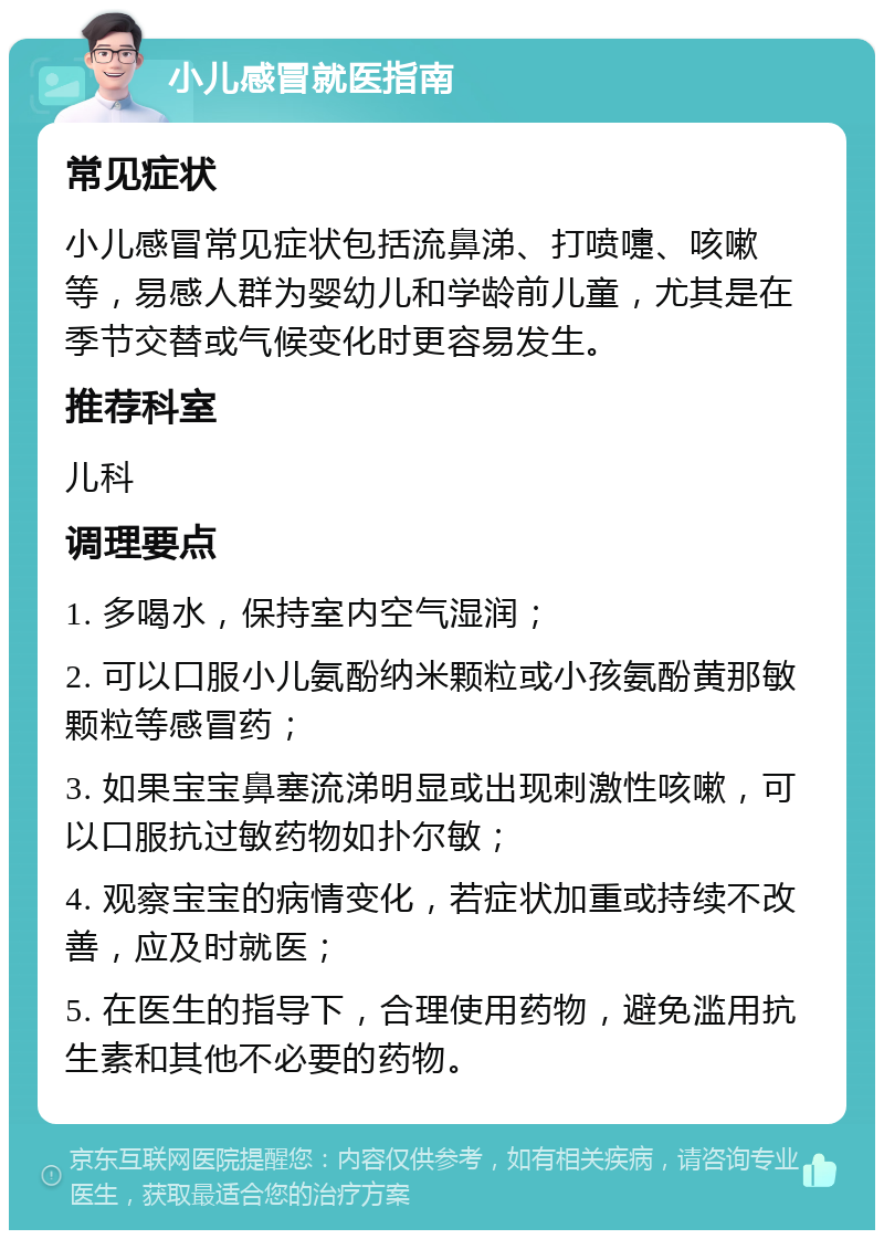 小儿感冒就医指南 常见症状 小儿感冒常见症状包括流鼻涕、打喷嚏、咳嗽等，易感人群为婴幼儿和学龄前儿童，尤其是在季节交替或气候变化时更容易发生。 推荐科室 儿科 调理要点 1. 多喝水，保持室内空气湿润； 2. 可以口服小儿氨酚纳米颗粒或小孩氨酚黄那敏颗粒等感冒药； 3. 如果宝宝鼻塞流涕明显或出现刺激性咳嗽，可以口服抗过敏药物如扑尔敏； 4. 观察宝宝的病情变化，若症状加重或持续不改善，应及时就医； 5. 在医生的指导下，合理使用药物，避免滥用抗生素和其他不必要的药物。