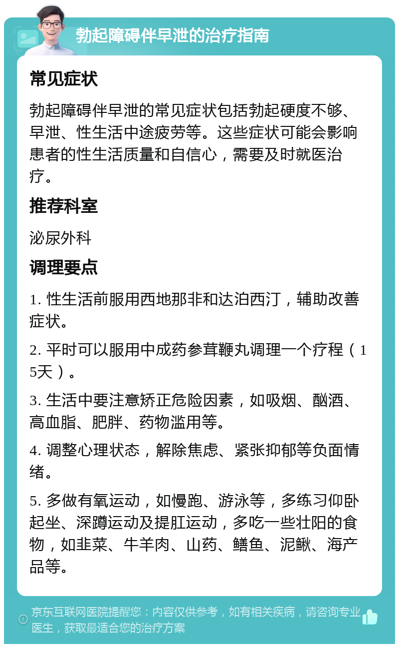 勃起障碍伴早泄的治疗指南 常见症状 勃起障碍伴早泄的常见症状包括勃起硬度不够、早泄、性生活中途疲劳等。这些症状可能会影响患者的性生活质量和自信心，需要及时就医治疗。 推荐科室 泌尿外科 调理要点 1. 性生活前服用西地那非和达泊西汀，辅助改善症状。 2. 平时可以服用中成药参茸鞭丸调理一个疗程（15天）。 3. 生活中要注意矫正危险因素，如吸烟、酗酒、高血脂、肥胖、药物滥用等。 4. 调整心理状态，解除焦虑、紧张抑郁等负面情绪。 5. 多做有氧运动，如慢跑、游泳等，多练习仰卧起坐、深蹲运动及提肛运动，多吃一些壮阳的食物，如韭菜、牛羊肉、山药、鳝鱼、泥鳅、海产品等。