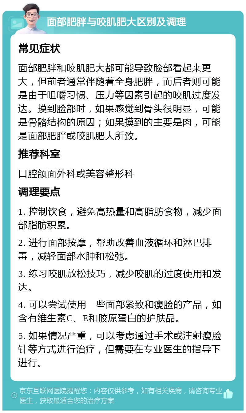 面部肥胖与咬肌肥大区别及调理 常见症状 面部肥胖和咬肌肥大都可能导致脸部看起来更大，但前者通常伴随着全身肥胖，而后者则可能是由于咀嚼习惯、压力等因素引起的咬肌过度发达。摸到脸部时，如果感觉到骨头很明显，可能是骨骼结构的原因；如果摸到的主要是肉，可能是面部肥胖或咬肌肥大所致。 推荐科室 口腔颌面外科或美容整形科 调理要点 1. 控制饮食，避免高热量和高脂肪食物，减少面部脂肪积累。 2. 进行面部按摩，帮助改善血液循环和淋巴排毒，减轻面部水肿和松弛。 3. 练习咬肌放松技巧，减少咬肌的过度使用和发达。 4. 可以尝试使用一些面部紧致和瘦脸的产品，如含有维生素C、E和胶原蛋白的护肤品。 5. 如果情况严重，可以考虑通过手术或注射瘦脸针等方式进行治疗，但需要在专业医生的指导下进行。