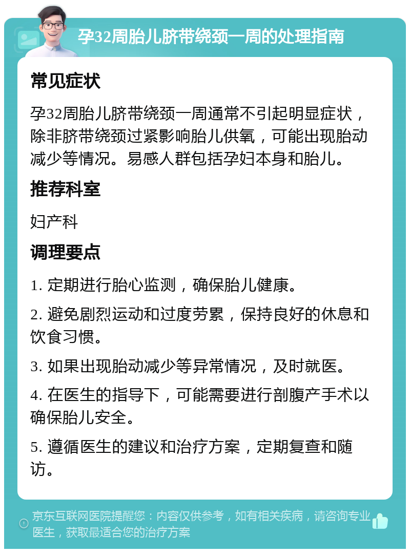 孕32周胎儿脐带绕颈一周的处理指南 常见症状 孕32周胎儿脐带绕颈一周通常不引起明显症状，除非脐带绕颈过紧影响胎儿供氧，可能出现胎动减少等情况。易感人群包括孕妇本身和胎儿。 推荐科室 妇产科 调理要点 1. 定期进行胎心监测，确保胎儿健康。 2. 避免剧烈运动和过度劳累，保持良好的休息和饮食习惯。 3. 如果出现胎动减少等异常情况，及时就医。 4. 在医生的指导下，可能需要进行剖腹产手术以确保胎儿安全。 5. 遵循医生的建议和治疗方案，定期复查和随访。