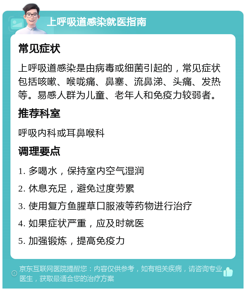 上呼吸道感染就医指南 常见症状 上呼吸道感染是由病毒或细菌引起的，常见症状包括咳嗽、喉咙痛、鼻塞、流鼻涕、头痛、发热等。易感人群为儿童、老年人和免疫力较弱者。 推荐科室 呼吸内科或耳鼻喉科 调理要点 1. 多喝水，保持室内空气湿润 2. 休息充足，避免过度劳累 3. 使用复方鱼腥草口服液等药物进行治疗 4. 如果症状严重，应及时就医 5. 加强锻炼，提高免疫力