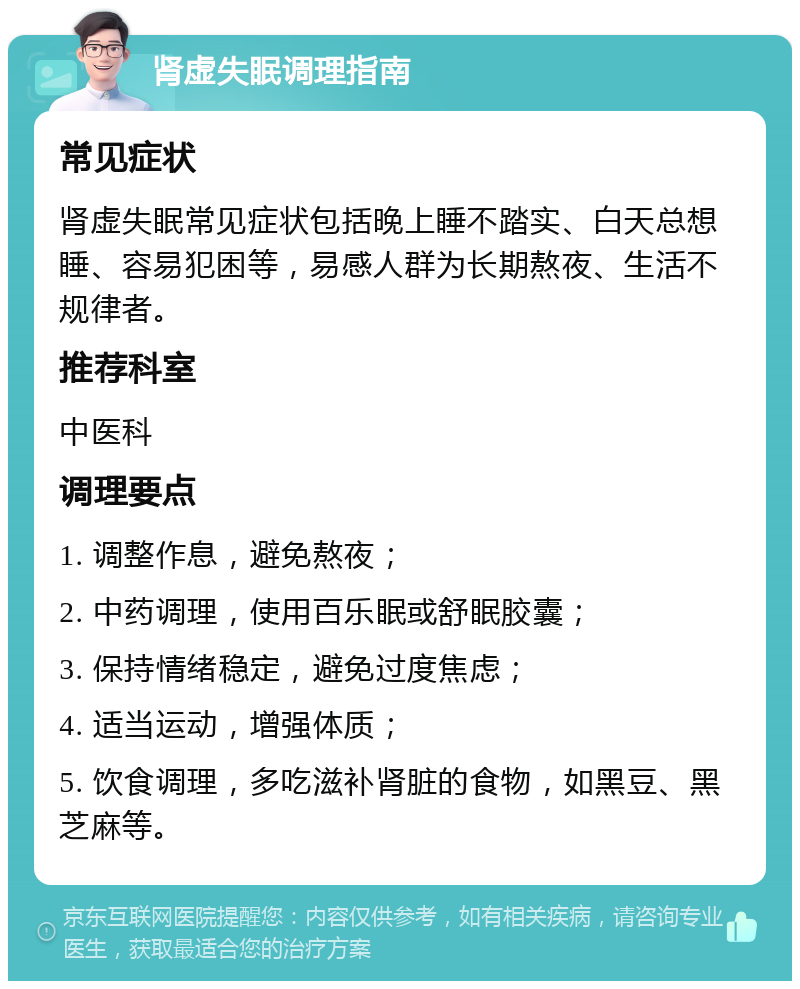 肾虚失眠调理指南 常见症状 肾虚失眠常见症状包括晚上睡不踏实、白天总想睡、容易犯困等，易感人群为长期熬夜、生活不规律者。 推荐科室 中医科 调理要点 1. 调整作息，避免熬夜； 2. 中药调理，使用百乐眠或舒眠胶囊； 3. 保持情绪稳定，避免过度焦虑； 4. 适当运动，增强体质； 5. 饮食调理，多吃滋补肾脏的食物，如黑豆、黑芝麻等。