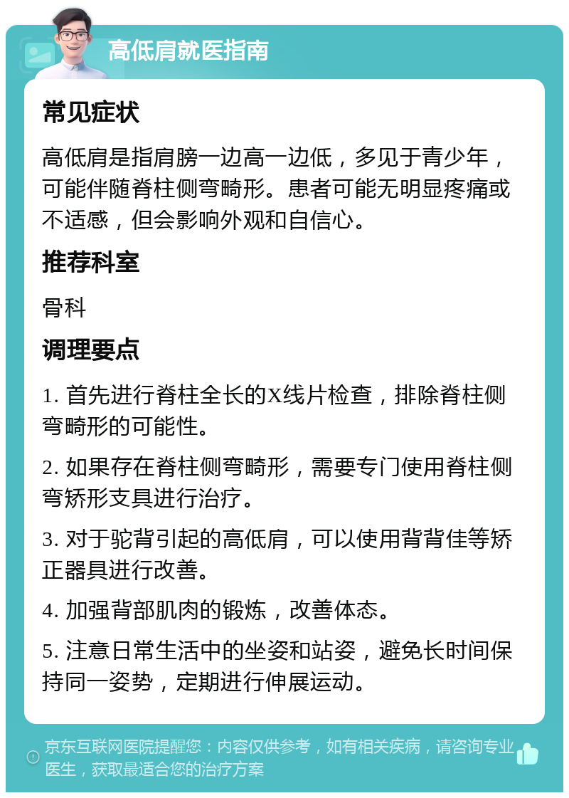 高低肩就医指南 常见症状 高低肩是指肩膀一边高一边低，多见于青少年，可能伴随脊柱侧弯畸形。患者可能无明显疼痛或不适感，但会影响外观和自信心。 推荐科室 骨科 调理要点 1. 首先进行脊柱全长的X线片检查，排除脊柱侧弯畸形的可能性。 2. 如果存在脊柱侧弯畸形，需要专门使用脊柱侧弯矫形支具进行治疗。 3. 对于驼背引起的高低肩，可以使用背背佳等矫正器具进行改善。 4. 加强背部肌肉的锻炼，改善体态。 5. 注意日常生活中的坐姿和站姿，避免长时间保持同一姿势，定期进行伸展运动。