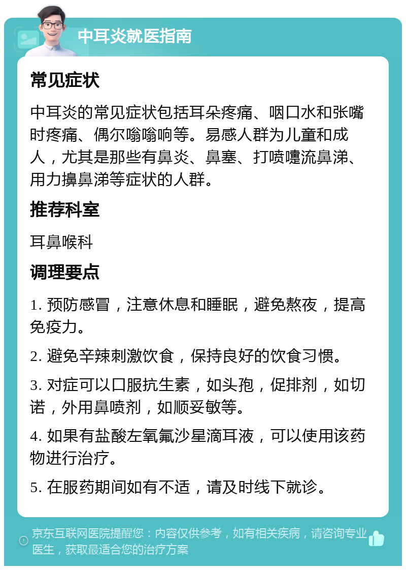 中耳炎就医指南 常见症状 中耳炎的常见症状包括耳朵疼痛、咽口水和张嘴时疼痛、偶尔嗡嗡响等。易感人群为儿童和成人，尤其是那些有鼻炎、鼻塞、打喷嚏流鼻涕、用力擤鼻涕等症状的人群。 推荐科室 耳鼻喉科 调理要点 1. 预防感冒，注意休息和睡眠，避免熬夜，提高免疫力。 2. 避免辛辣刺激饮食，保持良好的饮食习惯。 3. 对症可以口服抗生素，如头孢，促排剂，如切诺，外用鼻喷剂，如顺妥敏等。 4. 如果有盐酸左氧氟沙星滴耳液，可以使用该药物进行治疗。 5. 在服药期间如有不适，请及时线下就诊。