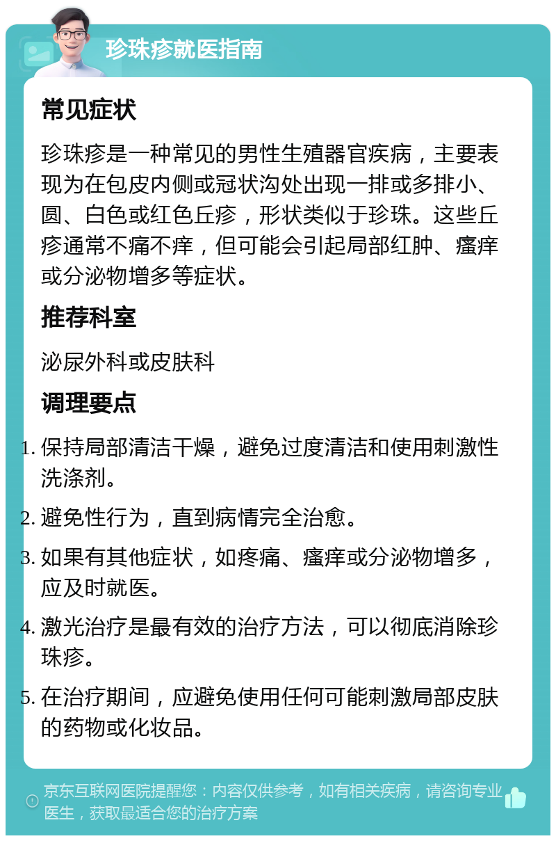 珍珠疹就医指南 常见症状 珍珠疹是一种常见的男性生殖器官疾病，主要表现为在包皮内侧或冠状沟处出现一排或多排小、圆、白色或红色丘疹，形状类似于珍珠。这些丘疹通常不痛不痒，但可能会引起局部红肿、瘙痒或分泌物增多等症状。 推荐科室 泌尿外科或皮肤科 调理要点 保持局部清洁干燥，避免过度清洁和使用刺激性洗涤剂。 避免性行为，直到病情完全治愈。 如果有其他症状，如疼痛、瘙痒或分泌物增多，应及时就医。 激光治疗是最有效的治疗方法，可以彻底消除珍珠疹。 在治疗期间，应避免使用任何可能刺激局部皮肤的药物或化妆品。