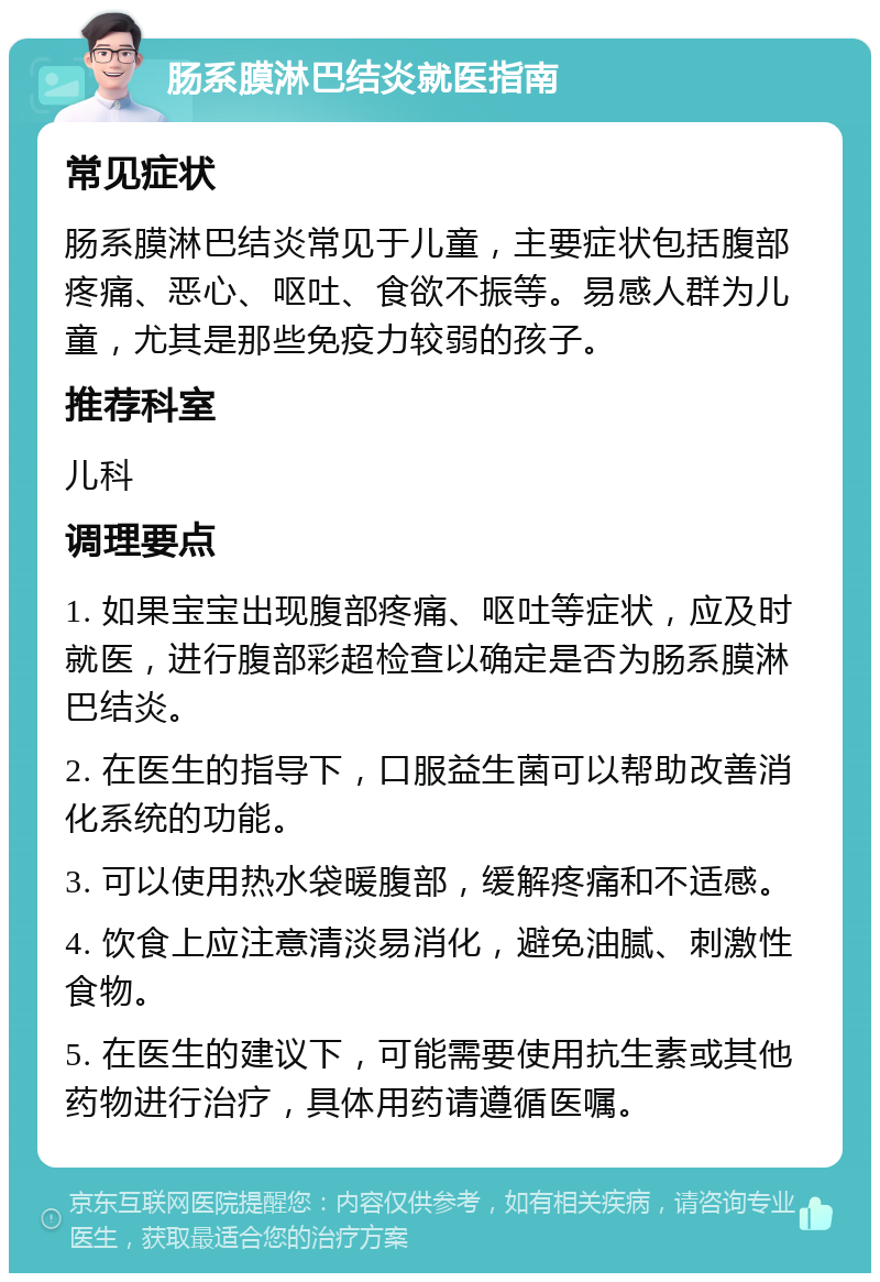 肠系膜淋巴结炎就医指南 常见症状 肠系膜淋巴结炎常见于儿童，主要症状包括腹部疼痛、恶心、呕吐、食欲不振等。易感人群为儿童，尤其是那些免疫力较弱的孩子。 推荐科室 儿科 调理要点 1. 如果宝宝出现腹部疼痛、呕吐等症状，应及时就医，进行腹部彩超检查以确定是否为肠系膜淋巴结炎。 2. 在医生的指导下，口服益生菌可以帮助改善消化系统的功能。 3. 可以使用热水袋暖腹部，缓解疼痛和不适感。 4. 饮食上应注意清淡易消化，避免油腻、刺激性食物。 5. 在医生的建议下，可能需要使用抗生素或其他药物进行治疗，具体用药请遵循医嘱。