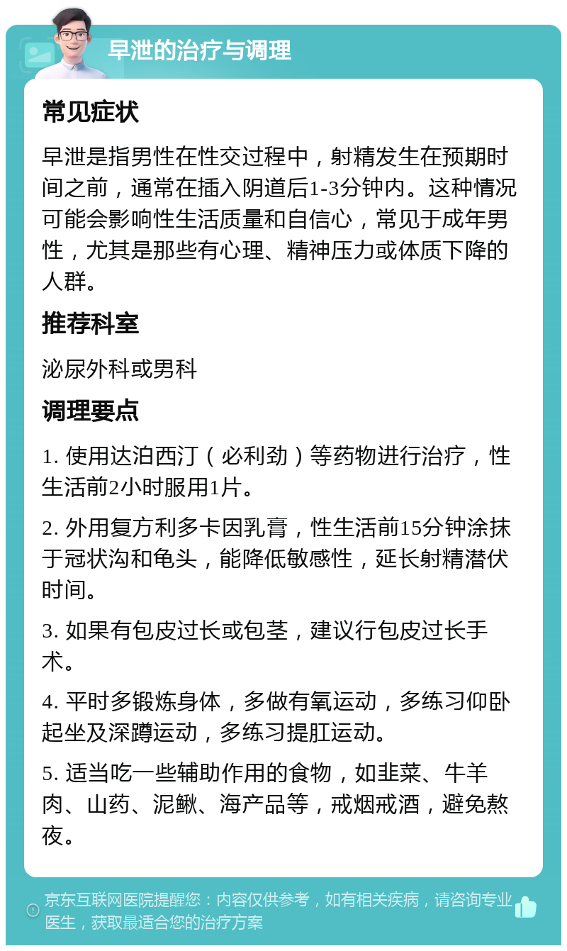 早泄的治疗与调理 常见症状 早泄是指男性在性交过程中，射精发生在预期时间之前，通常在插入阴道后1-3分钟内。这种情况可能会影响性生活质量和自信心，常见于成年男性，尤其是那些有心理、精神压力或体质下降的人群。 推荐科室 泌尿外科或男科 调理要点 1. 使用达泊西汀（必利劲）等药物进行治疗，性生活前2小时服用1片。 2. 外用复方利多卡因乳膏，性生活前15分钟涂抹于冠状沟和龟头，能降低敏感性，延长射精潜伏时间。 3. 如果有包皮过长或包茎，建议行包皮过长手术。 4. 平时多锻炼身体，多做有氧运动，多练习仰卧起坐及深蹲运动，多练习提肛运动。 5. 适当吃一些辅助作用的食物，如韭菜、牛羊肉、山药、泥鳅、海产品等，戒烟戒酒，避免熬夜。