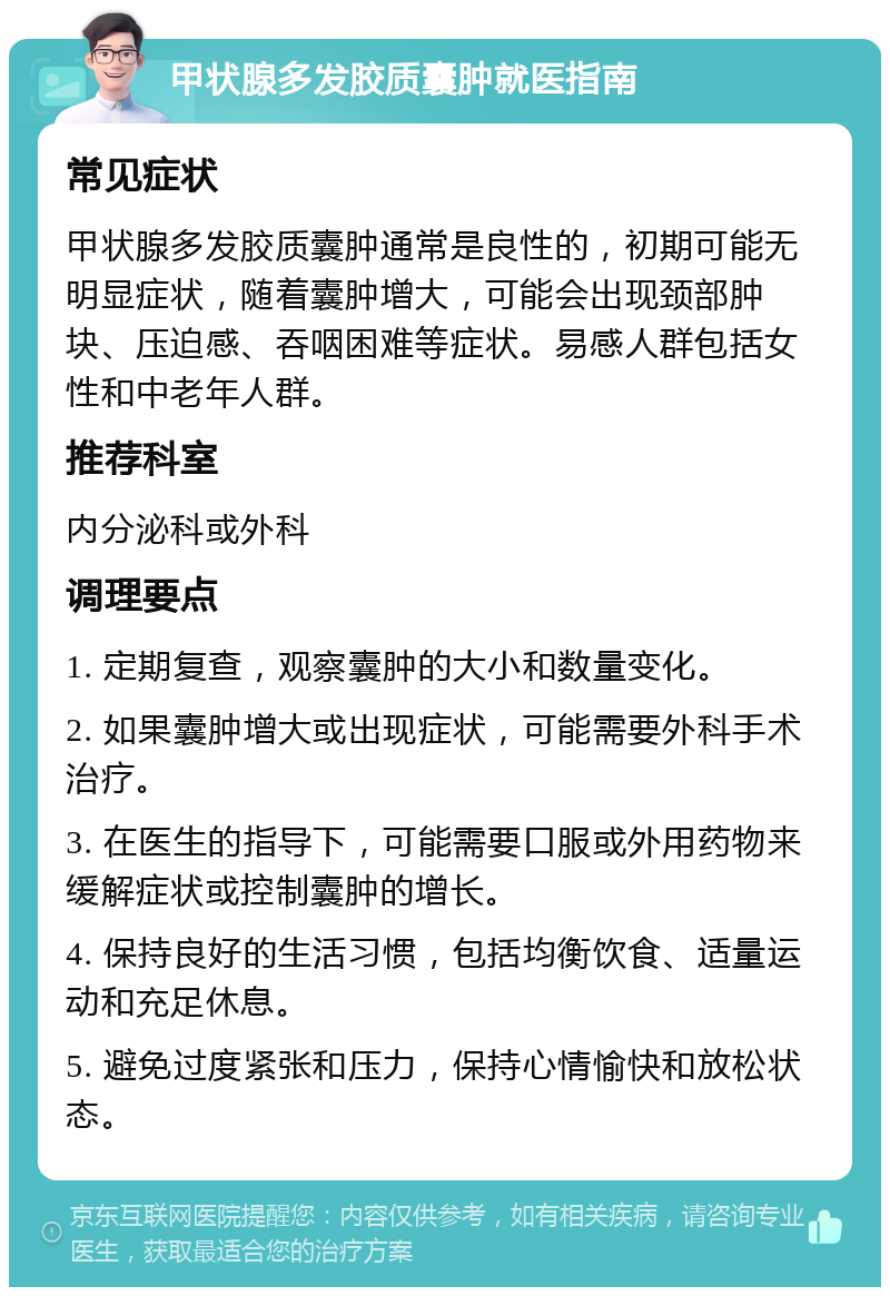 甲状腺多发胶质囊肿就医指南 常见症状 甲状腺多发胶质囊肿通常是良性的，初期可能无明显症状，随着囊肿增大，可能会出现颈部肿块、压迫感、吞咽困难等症状。易感人群包括女性和中老年人群。 推荐科室 内分泌科或外科 调理要点 1. 定期复查，观察囊肿的大小和数量变化。 2. 如果囊肿增大或出现症状，可能需要外科手术治疗。 3. 在医生的指导下，可能需要口服或外用药物来缓解症状或控制囊肿的增长。 4. 保持良好的生活习惯，包括均衡饮食、适量运动和充足休息。 5. 避免过度紧张和压力，保持心情愉快和放松状态。