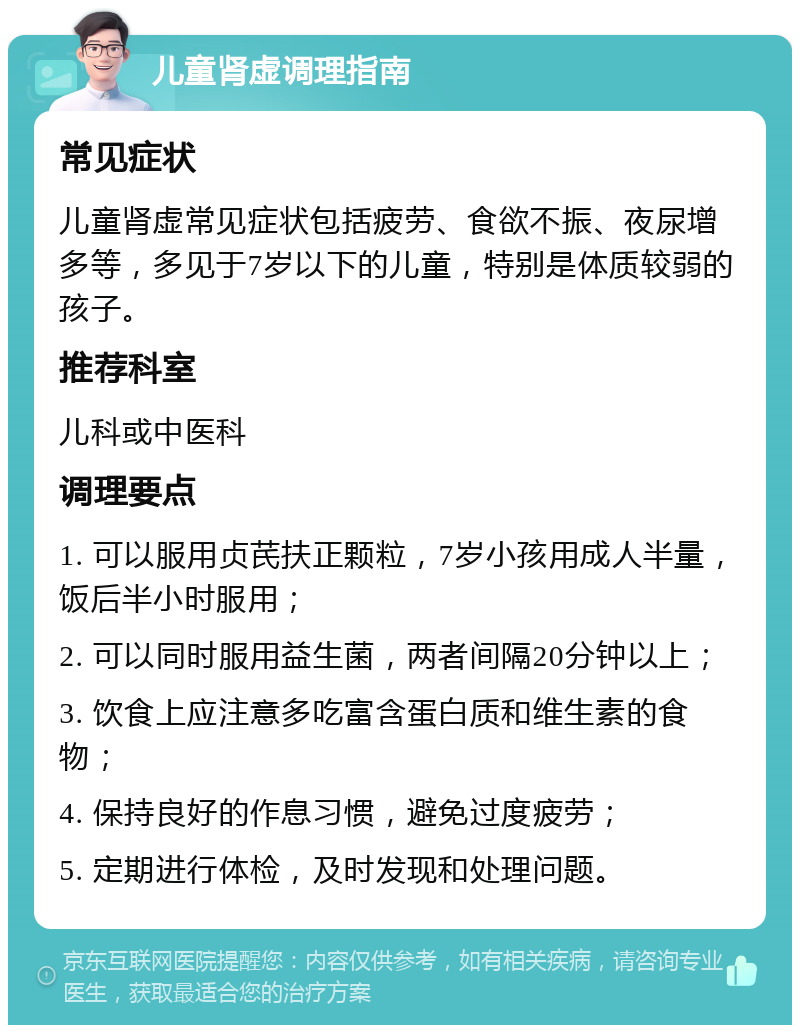 儿童肾虚调理指南 常见症状 儿童肾虚常见症状包括疲劳、食欲不振、夜尿增多等，多见于7岁以下的儿童，特别是体质较弱的孩子。 推荐科室 儿科或中医科 调理要点 1. 可以服用贞芪扶正颗粒，7岁小孩用成人半量，饭后半小时服用； 2. 可以同时服用益生菌，两者间隔20分钟以上； 3. 饮食上应注意多吃富含蛋白质和维生素的食物； 4. 保持良好的作息习惯，避免过度疲劳； 5. 定期进行体检，及时发现和处理问题。