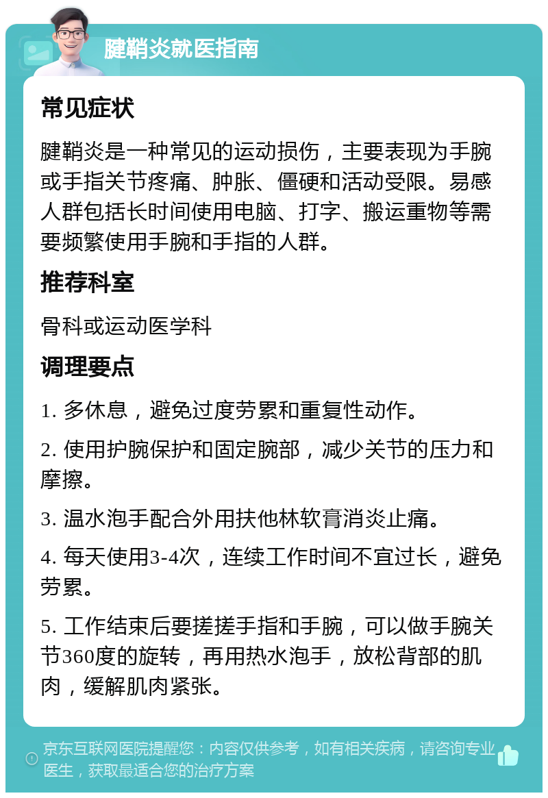 腱鞘炎就医指南 常见症状 腱鞘炎是一种常见的运动损伤，主要表现为手腕或手指关节疼痛、肿胀、僵硬和活动受限。易感人群包括长时间使用电脑、打字、搬运重物等需要频繁使用手腕和手指的人群。 推荐科室 骨科或运动医学科 调理要点 1. 多休息，避免过度劳累和重复性动作。 2. 使用护腕保护和固定腕部，减少关节的压力和摩擦。 3. 温水泡手配合外用扶他林软膏消炎止痛。 4. 每天使用3-4次，连续工作时间不宜过长，避免劳累。 5. 工作结束后要搓搓手指和手腕，可以做手腕关节360度的旋转，再用热水泡手，放松背部的肌肉，缓解肌肉紧张。