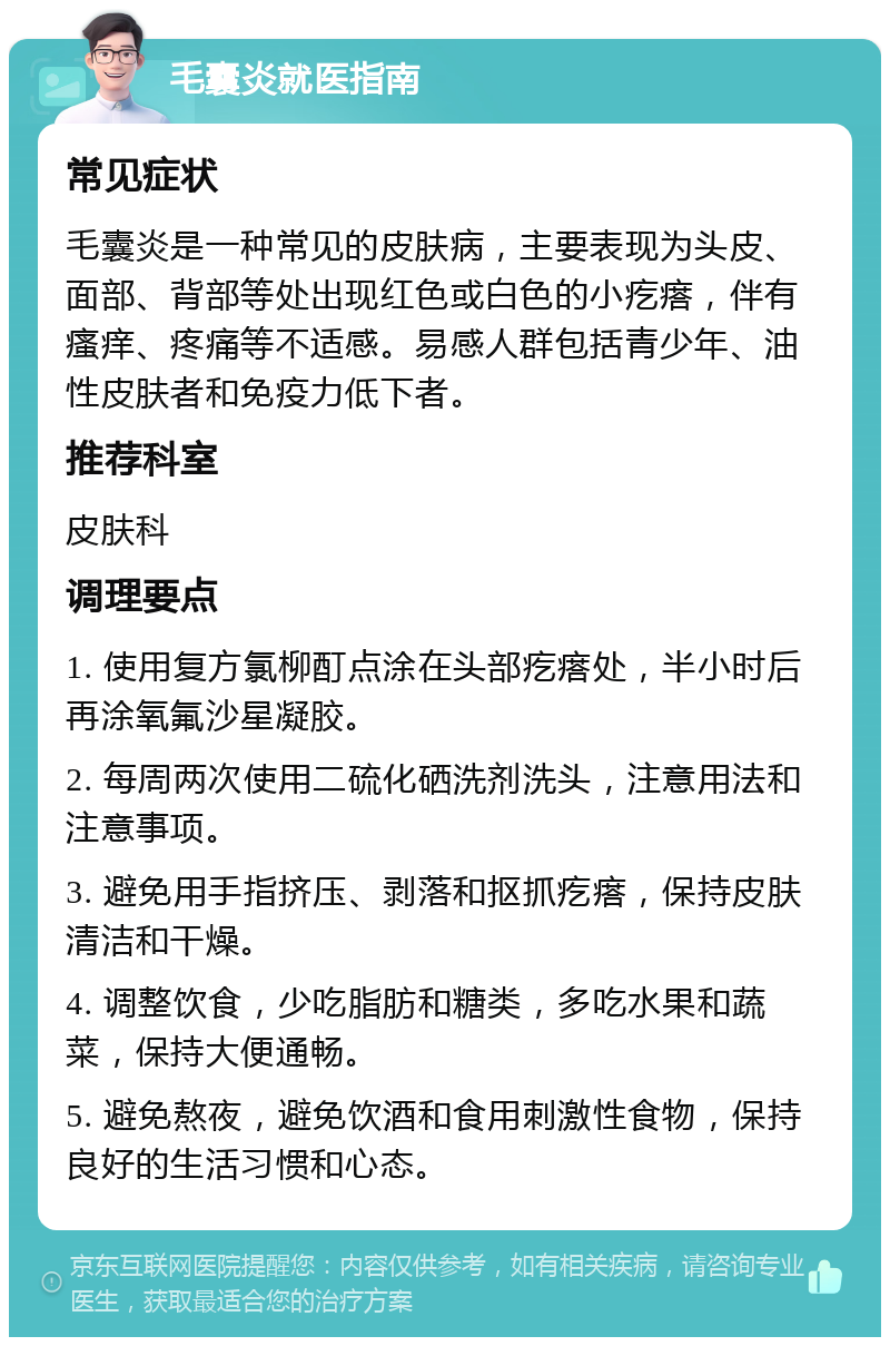 毛囊炎就医指南 常见症状 毛囊炎是一种常见的皮肤病，主要表现为头皮、面部、背部等处出现红色或白色的小疙瘩，伴有瘙痒、疼痛等不适感。易感人群包括青少年、油性皮肤者和免疫力低下者。 推荐科室 皮肤科 调理要点 1. 使用复方氯柳酊点涂在头部疙瘩处，半小时后再涂氧氟沙星凝胶。 2. 每周两次使用二硫化硒洗剂洗头，注意用法和注意事项。 3. 避免用手指挤压、剥落和抠抓疙瘩，保持皮肤清洁和干燥。 4. 调整饮食，少吃脂肪和糖类，多吃水果和蔬菜，保持大便通畅。 5. 避免熬夜，避免饮酒和食用刺激性食物，保持良好的生活习惯和心态。