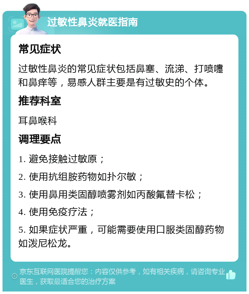 过敏性鼻炎就医指南 常见症状 过敏性鼻炎的常见症状包括鼻塞、流涕、打喷嚏和鼻痒等，易感人群主要是有过敏史的个体。 推荐科室 耳鼻喉科 调理要点 1. 避免接触过敏原； 2. 使用抗组胺药物如扑尔敏； 3. 使用鼻用类固醇喷雾剂如丙酸氟替卡松； 4. 使用免疫疗法； 5. 如果症状严重，可能需要使用口服类固醇药物如泼尼松龙。