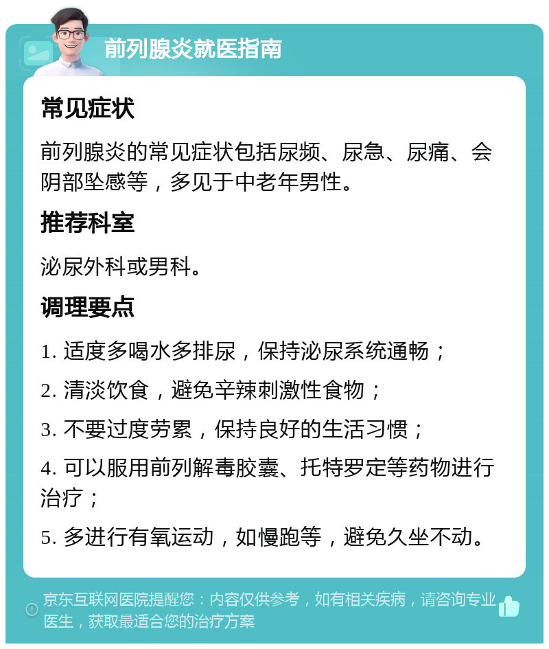 前列腺炎就医指南 常见症状 前列腺炎的常见症状包括尿频、尿急、尿痛、会阴部坠感等，多见于中老年男性。 推荐科室 泌尿外科或男科。 调理要点 1. 适度多喝水多排尿，保持泌尿系统通畅； 2. 清淡饮食，避免辛辣刺激性食物； 3. 不要过度劳累，保持良好的生活习惯； 4. 可以服用前列解毒胶囊、托特罗定等药物进行治疗； 5. 多进行有氧运动，如慢跑等，避免久坐不动。