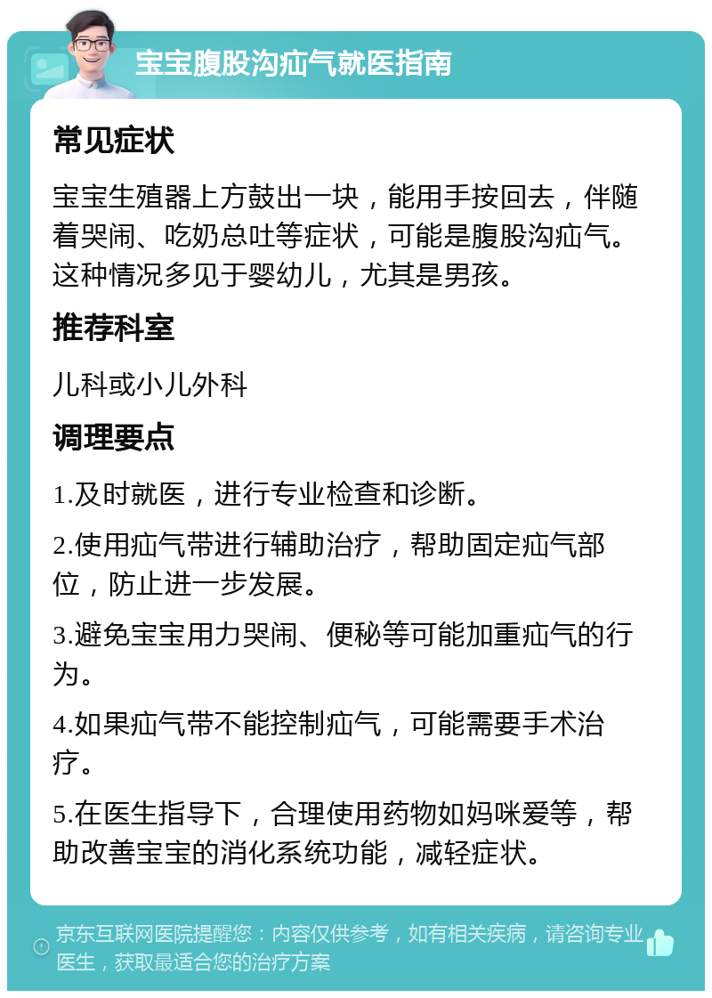 宝宝腹股沟疝气就医指南 常见症状 宝宝生殖器上方鼓出一块，能用手按回去，伴随着哭闹、吃奶总吐等症状，可能是腹股沟疝气。这种情况多见于婴幼儿，尤其是男孩。 推荐科室 儿科或小儿外科 调理要点 1.及时就医，进行专业检查和诊断。 2.使用疝气带进行辅助治疗，帮助固定疝气部位，防止进一步发展。 3.避免宝宝用力哭闹、便秘等可能加重疝气的行为。 4.如果疝气带不能控制疝气，可能需要手术治疗。 5.在医生指导下，合理使用药物如妈咪爱等，帮助改善宝宝的消化系统功能，减轻症状。