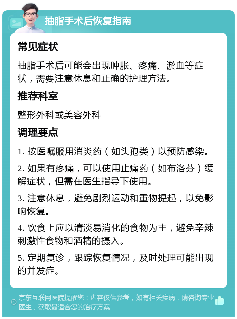 抽脂手术后恢复指南 常见症状 抽脂手术后可能会出现肿胀、疼痛、淤血等症状，需要注意休息和正确的护理方法。 推荐科室 整形外科或美容外科 调理要点 1. 按医嘱服用消炎药（如头孢类）以预防感染。 2. 如果有疼痛，可以使用止痛药（如布洛芬）缓解症状，但需在医生指导下使用。 3. 注意休息，避免剧烈运动和重物提起，以免影响恢复。 4. 饮食上应以清淡易消化的食物为主，避免辛辣刺激性食物和酒精的摄入。 5. 定期复诊，跟踪恢复情况，及时处理可能出现的并发症。