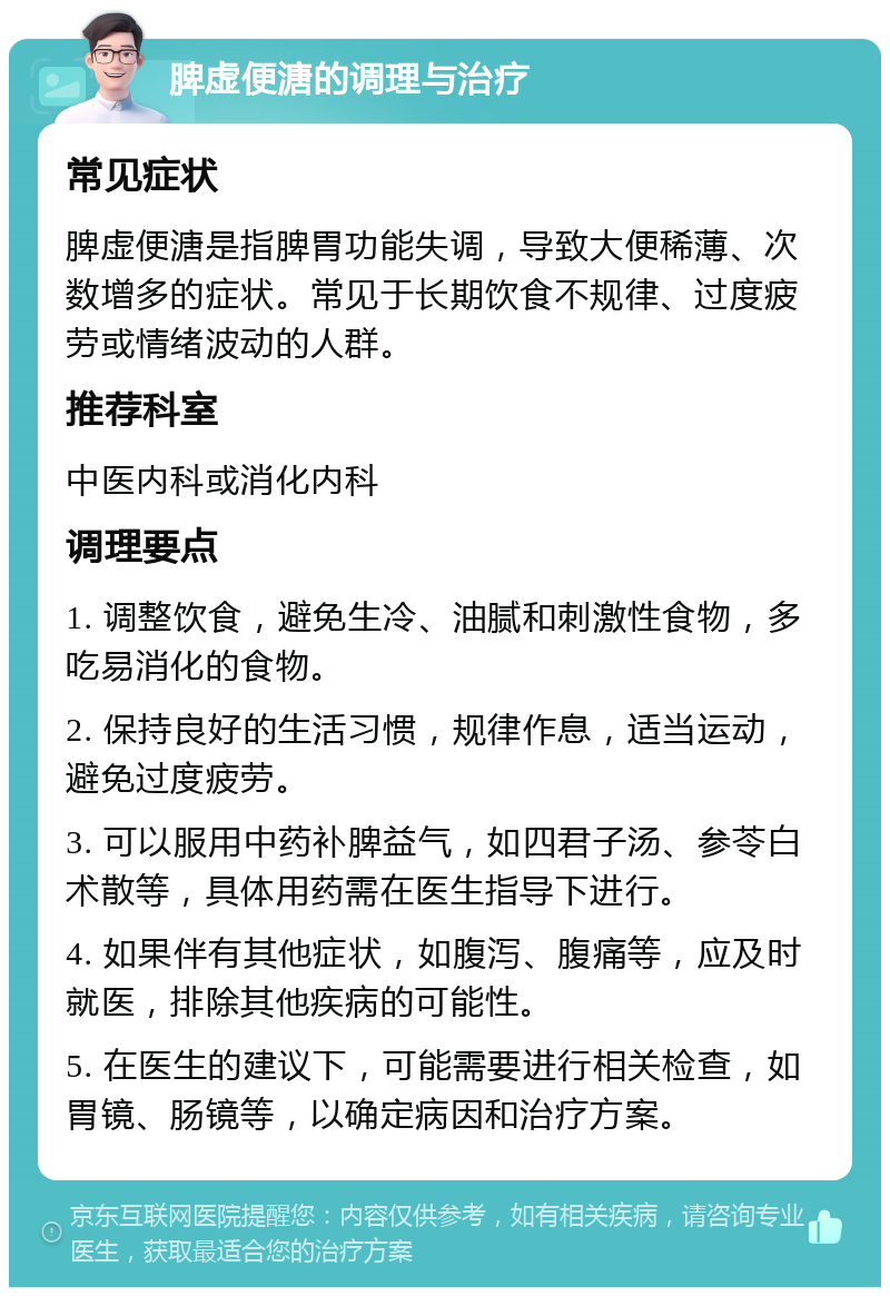 脾虚便溏的调理与治疗 常见症状 脾虚便溏是指脾胃功能失调，导致大便稀薄、次数增多的症状。常见于长期饮食不规律、过度疲劳或情绪波动的人群。 推荐科室 中医内科或消化内科 调理要点 1. 调整饮食，避免生冷、油腻和刺激性食物，多吃易消化的食物。 2. 保持良好的生活习惯，规律作息，适当运动，避免过度疲劳。 3. 可以服用中药补脾益气，如四君子汤、参苓白术散等，具体用药需在医生指导下进行。 4. 如果伴有其他症状，如腹泻、腹痛等，应及时就医，排除其他疾病的可能性。 5. 在医生的建议下，可能需要进行相关检查，如胃镜、肠镜等，以确定病因和治疗方案。