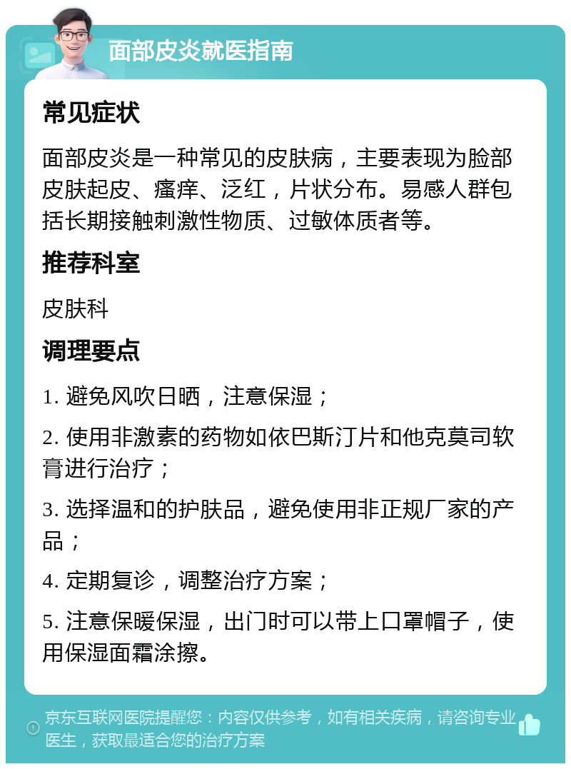 面部皮炎就医指南 常见症状 面部皮炎是一种常见的皮肤病，主要表现为脸部皮肤起皮、瘙痒、泛红，片状分布。易感人群包括长期接触刺激性物质、过敏体质者等。 推荐科室 皮肤科 调理要点 1. 避免风吹日晒，注意保湿； 2. 使用非激素的药物如依巴斯汀片和他克莫司软膏进行治疗； 3. 选择温和的护肤品，避免使用非正规厂家的产品； 4. 定期复诊，调整治疗方案； 5. 注意保暖保湿，出门时可以带上口罩帽子，使用保湿面霜涂擦。