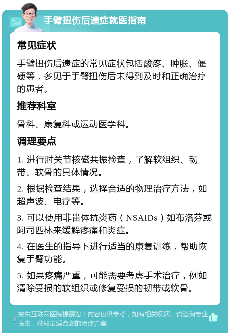 手臂扭伤后遗症就医指南 常见症状 手臂扭伤后遗症的常见症状包括酸疼、肿胀、僵硬等，多见于手臂扭伤后未得到及时和正确治疗的患者。 推荐科室 骨科、康复科或运动医学科。 调理要点 1. 进行肘关节核磁共振检查，了解软组织、韧带、软骨的具体情况。 2. 根据检查结果，选择合适的物理治疗方法，如超声波、电疗等。 3. 可以使用非甾体抗炎药（NSAIDs）如布洛芬或阿司匹林来缓解疼痛和炎症。 4. 在医生的指导下进行适当的康复训练，帮助恢复手臂功能。 5. 如果疼痛严重，可能需要考虑手术治疗，例如清除受损的软组织或修复受损的韧带或软骨。