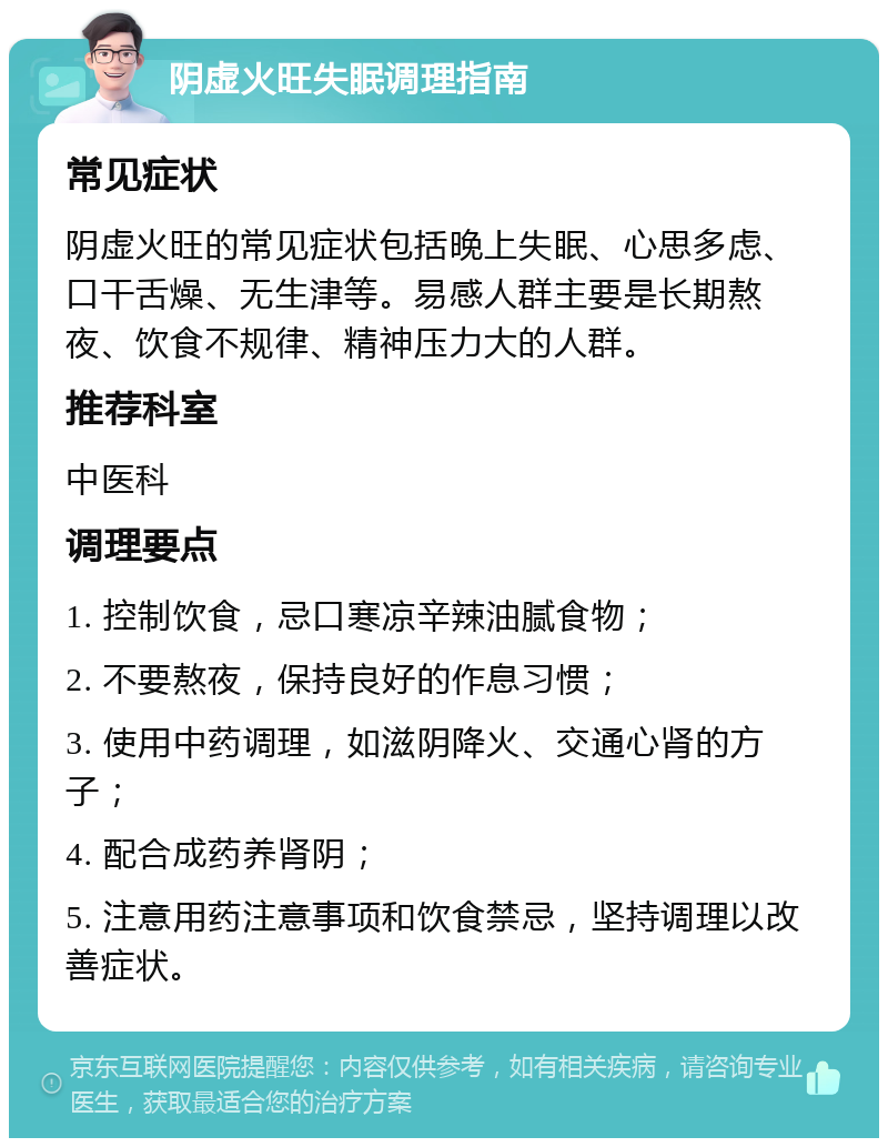 阴虚火旺失眠调理指南 常见症状 阴虚火旺的常见症状包括晚上失眠、心思多虑、口干舌燥、无生津等。易感人群主要是长期熬夜、饮食不规律、精神压力大的人群。 推荐科室 中医科 调理要点 1. 控制饮食，忌口寒凉辛辣油腻食物； 2. 不要熬夜，保持良好的作息习惯； 3. 使用中药调理，如滋阴降火、交通心肾的方子； 4. 配合成药养肾阴； 5. 注意用药注意事项和饮食禁忌，坚持调理以改善症状。