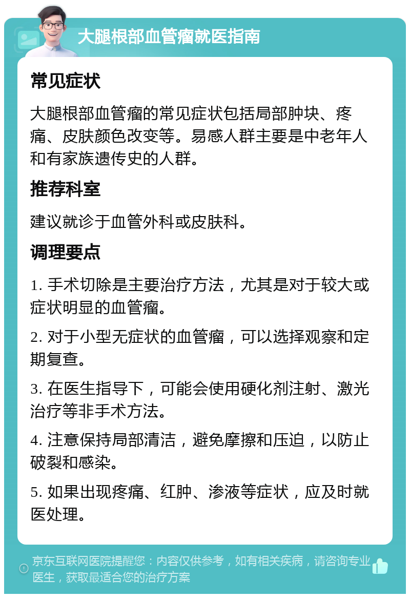 大腿根部血管瘤就医指南 常见症状 大腿根部血管瘤的常见症状包括局部肿块、疼痛、皮肤颜色改变等。易感人群主要是中老年人和有家族遗传史的人群。 推荐科室 建议就诊于血管外科或皮肤科。 调理要点 1. 手术切除是主要治疗方法，尤其是对于较大或症状明显的血管瘤。 2. 对于小型无症状的血管瘤，可以选择观察和定期复查。 3. 在医生指导下，可能会使用硬化剂注射、激光治疗等非手术方法。 4. 注意保持局部清洁，避免摩擦和压迫，以防止破裂和感染。 5. 如果出现疼痛、红肿、渗液等症状，应及时就医处理。