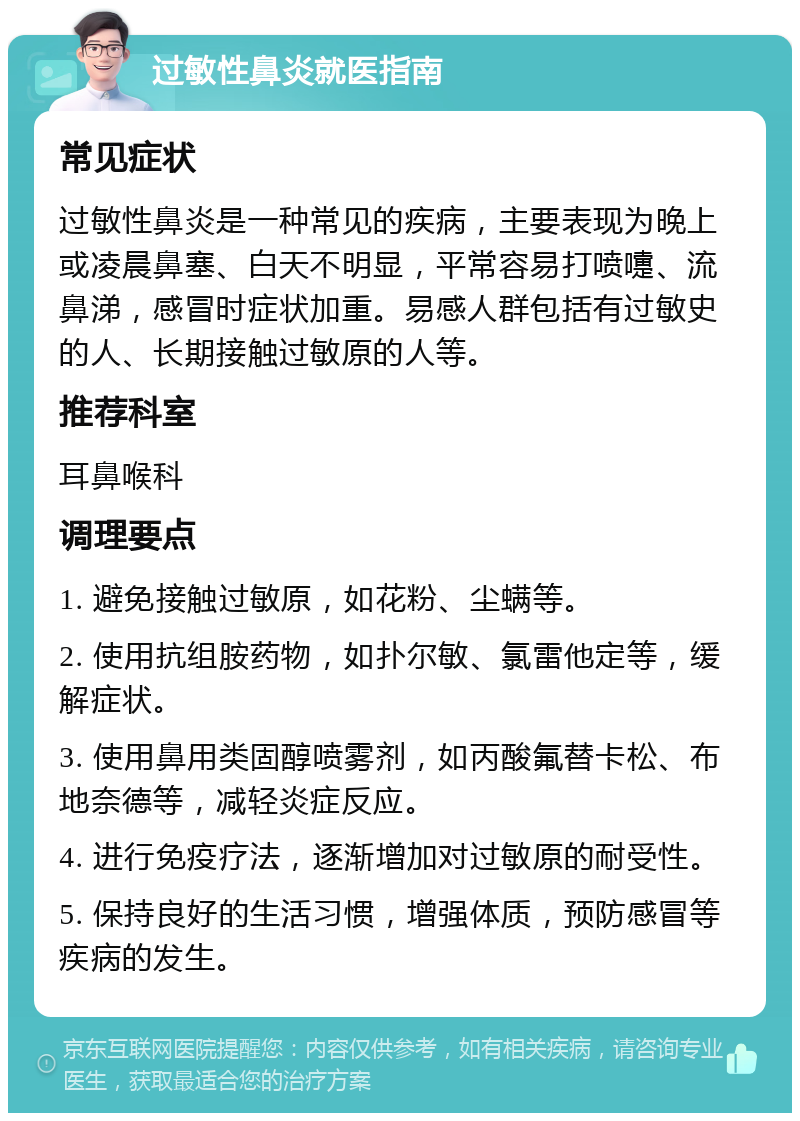 过敏性鼻炎就医指南 常见症状 过敏性鼻炎是一种常见的疾病，主要表现为晚上或凌晨鼻塞、白天不明显，平常容易打喷嚏、流鼻涕，感冒时症状加重。易感人群包括有过敏史的人、长期接触过敏原的人等。 推荐科室 耳鼻喉科 调理要点 1. 避免接触过敏原，如花粉、尘螨等。 2. 使用抗组胺药物，如扑尔敏、氯雷他定等，缓解症状。 3. 使用鼻用类固醇喷雾剂，如丙酸氟替卡松、布地奈德等，减轻炎症反应。 4. 进行免疫疗法，逐渐增加对过敏原的耐受性。 5. 保持良好的生活习惯，增强体质，预防感冒等疾病的发生。