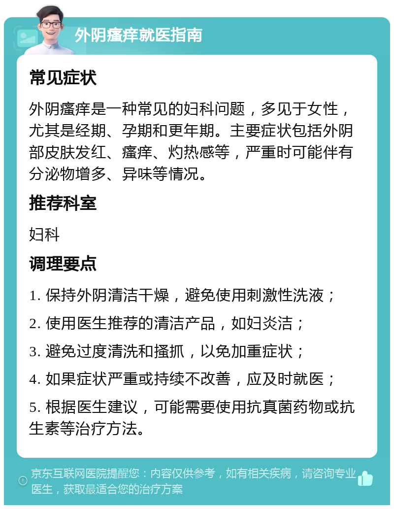 外阴瘙痒就医指南 常见症状 外阴瘙痒是一种常见的妇科问题，多见于女性，尤其是经期、孕期和更年期。主要症状包括外阴部皮肤发红、瘙痒、灼热感等，严重时可能伴有分泌物增多、异味等情况。 推荐科室 妇科 调理要点 1. 保持外阴清洁干燥，避免使用刺激性洗液； 2. 使用医生推荐的清洁产品，如妇炎洁； 3. 避免过度清洗和搔抓，以免加重症状； 4. 如果症状严重或持续不改善，应及时就医； 5. 根据医生建议，可能需要使用抗真菌药物或抗生素等治疗方法。