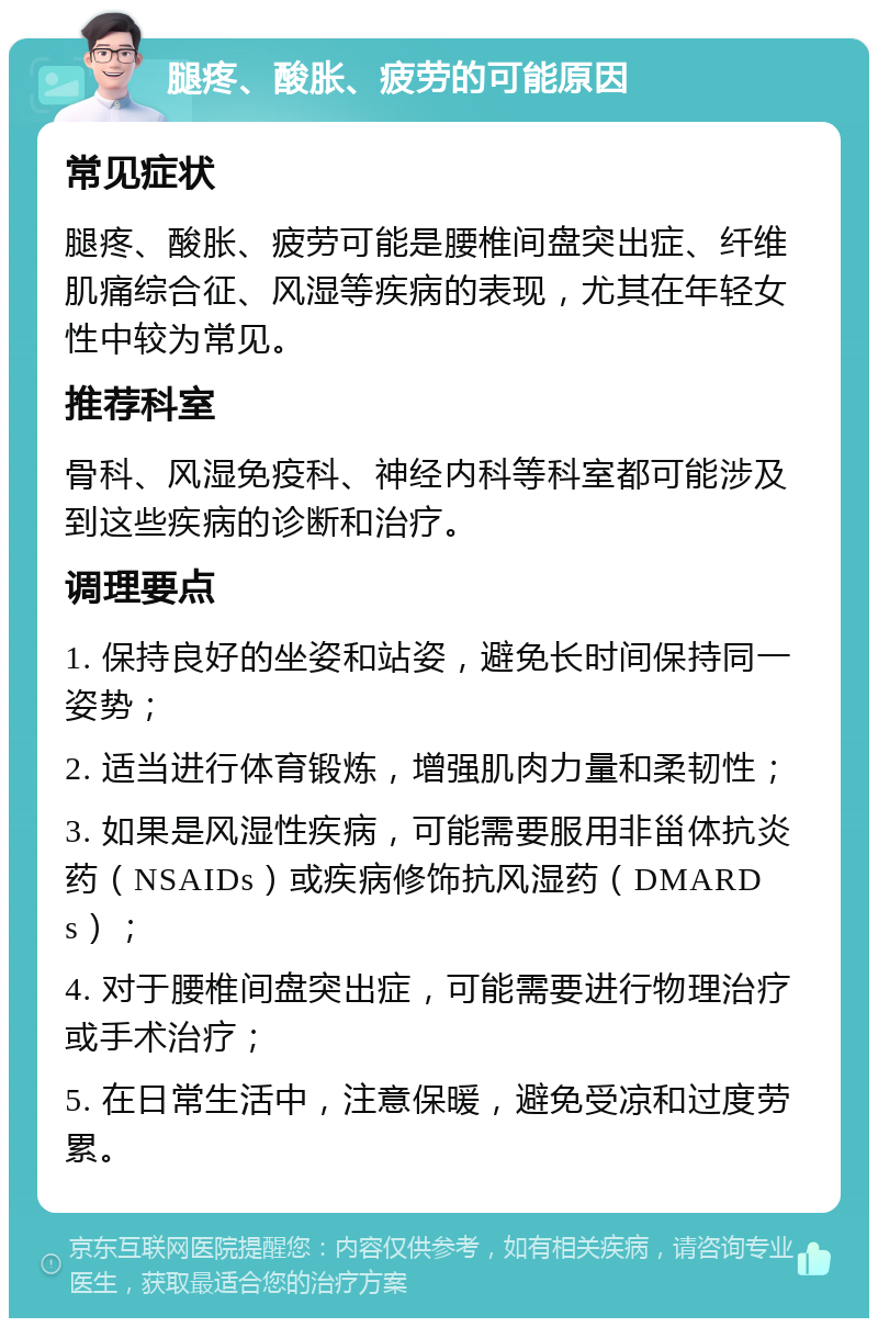 腿疼、酸胀、疲劳的可能原因 常见症状 腿疼、酸胀、疲劳可能是腰椎间盘突出症、纤维肌痛综合征、风湿等疾病的表现，尤其在年轻女性中较为常见。 推荐科室 骨科、风湿免疫科、神经内科等科室都可能涉及到这些疾病的诊断和治疗。 调理要点 1. 保持良好的坐姿和站姿，避免长时间保持同一姿势； 2. 适当进行体育锻炼，增强肌肉力量和柔韧性； 3. 如果是风湿性疾病，可能需要服用非甾体抗炎药（NSAIDs）或疾病修饰抗风湿药（DMARDs）； 4. 对于腰椎间盘突出症，可能需要进行物理治疗或手术治疗； 5. 在日常生活中，注意保暖，避免受凉和过度劳累。