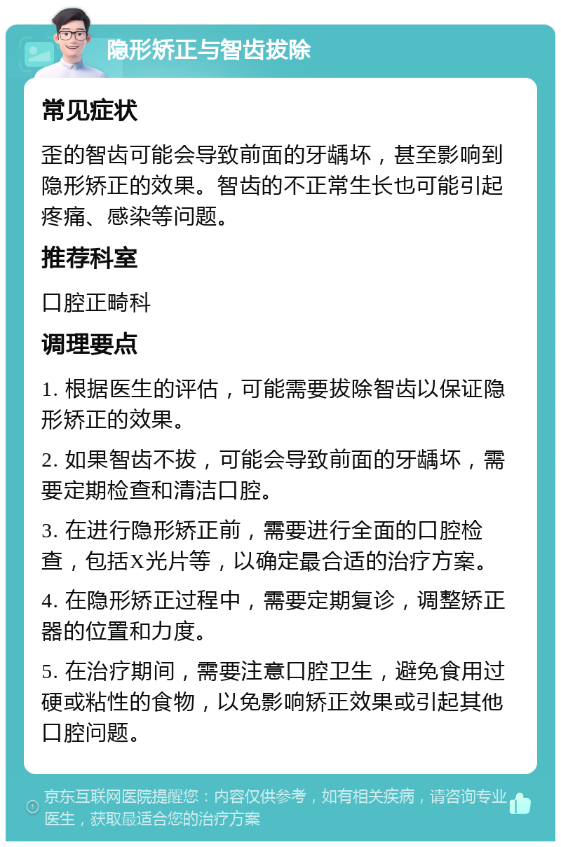 隐形矫正与智齿拔除 常见症状 歪的智齿可能会导致前面的牙龋坏，甚至影响到隐形矫正的效果。智齿的不正常生长也可能引起疼痛、感染等问题。 推荐科室 口腔正畸科 调理要点 1. 根据医生的评估，可能需要拔除智齿以保证隐形矫正的效果。 2. 如果智齿不拔，可能会导致前面的牙龋坏，需要定期检查和清洁口腔。 3. 在进行隐形矫正前，需要进行全面的口腔检查，包括X光片等，以确定最合适的治疗方案。 4. 在隐形矫正过程中，需要定期复诊，调整矫正器的位置和力度。 5. 在治疗期间，需要注意口腔卫生，避免食用过硬或粘性的食物，以免影响矫正效果或引起其他口腔问题。