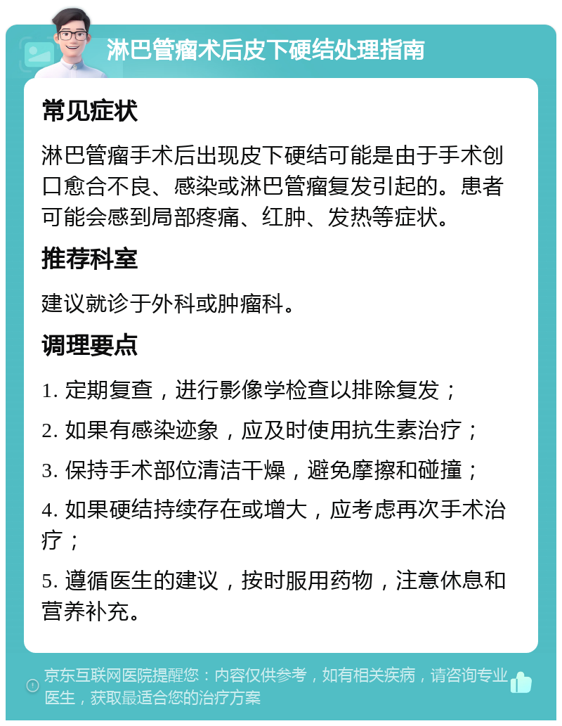 淋巴管瘤术后皮下硬结处理指南 常见症状 淋巴管瘤手术后出现皮下硬结可能是由于手术创口愈合不良、感染或淋巴管瘤复发引起的。患者可能会感到局部疼痛、红肿、发热等症状。 推荐科室 建议就诊于外科或肿瘤科。 调理要点 1. 定期复查，进行影像学检查以排除复发； 2. 如果有感染迹象，应及时使用抗生素治疗； 3. 保持手术部位清洁干燥，避免摩擦和碰撞； 4. 如果硬结持续存在或增大，应考虑再次手术治疗； 5. 遵循医生的建议，按时服用药物，注意休息和营养补充。