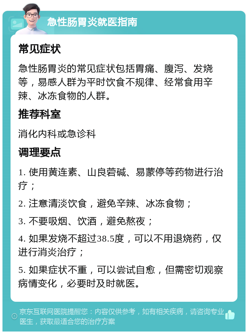 急性肠胃炎就医指南 常见症状 急性肠胃炎的常见症状包括胃痛、腹泻、发烧等，易感人群为平时饮食不规律、经常食用辛辣、冰冻食物的人群。 推荐科室 消化内科或急诊科 调理要点 1. 使用黄连素、山良菪碱、易蒙停等药物进行治疗； 2. 注意清淡饮食，避免辛辣、冰冻食物； 3. 不要吸烟、饮酒，避免熬夜； 4. 如果发烧不超过38.5度，可以不用退烧药，仅进行消炎治疗； 5. 如果症状不重，可以尝试自愈，但需密切观察病情变化，必要时及时就医。