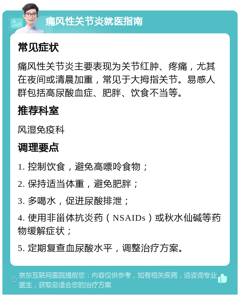 痛风性关节炎就医指南 常见症状 痛风性关节炎主要表现为关节红肿、疼痛，尤其在夜间或清晨加重，常见于大拇指关节。易感人群包括高尿酸血症、肥胖、饮食不当等。 推荐科室 风湿免疫科 调理要点 1. 控制饮食，避免高嘌呤食物； 2. 保持适当体重，避免肥胖； 3. 多喝水，促进尿酸排泄； 4. 使用非甾体抗炎药（NSAIDs）或秋水仙碱等药物缓解症状； 5. 定期复查血尿酸水平，调整治疗方案。