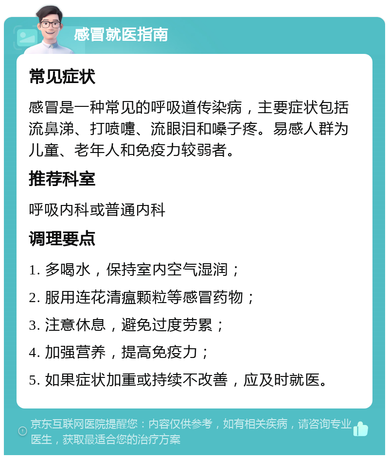 感冒就医指南 常见症状 感冒是一种常见的呼吸道传染病，主要症状包括流鼻涕、打喷嚏、流眼泪和嗓子疼。易感人群为儿童、老年人和免疫力较弱者。 推荐科室 呼吸内科或普通内科 调理要点 1. 多喝水，保持室内空气湿润； 2. 服用连花清瘟颗粒等感冒药物； 3. 注意休息，避免过度劳累； 4. 加强营养，提高免疫力； 5. 如果症状加重或持续不改善，应及时就医。