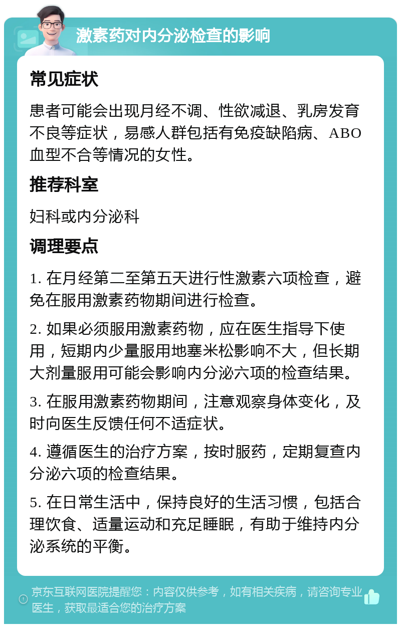 激素药对内分泌检查的影响 常见症状 患者可能会出现月经不调、性欲减退、乳房发育不良等症状，易感人群包括有免疫缺陷病、ABO血型不合等情况的女性。 推荐科室 妇科或内分泌科 调理要点 1. 在月经第二至第五天进行性激素六项检查，避免在服用激素药物期间进行检查。 2. 如果必须服用激素药物，应在医生指导下使用，短期内少量服用地塞米松影响不大，但长期大剂量服用可能会影响内分泌六项的检查结果。 3. 在服用激素药物期间，注意观察身体变化，及时向医生反馈任何不适症状。 4. 遵循医生的治疗方案，按时服药，定期复查内分泌六项的检查结果。 5. 在日常生活中，保持良好的生活习惯，包括合理饮食、适量运动和充足睡眠，有助于维持内分泌系统的平衡。