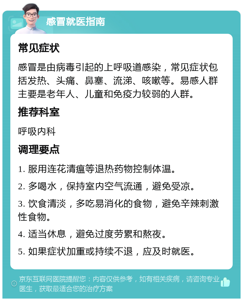 感冒就医指南 常见症状 感冒是由病毒引起的上呼吸道感染，常见症状包括发热、头痛、鼻塞、流涕、咳嗽等。易感人群主要是老年人、儿童和免疫力较弱的人群。 推荐科室 呼吸内科 调理要点 1. 服用连花清瘟等退热药物控制体温。 2. 多喝水，保持室内空气流通，避免受凉。 3. 饮食清淡，多吃易消化的食物，避免辛辣刺激性食物。 4. 适当休息，避免过度劳累和熬夜。 5. 如果症状加重或持续不退，应及时就医。