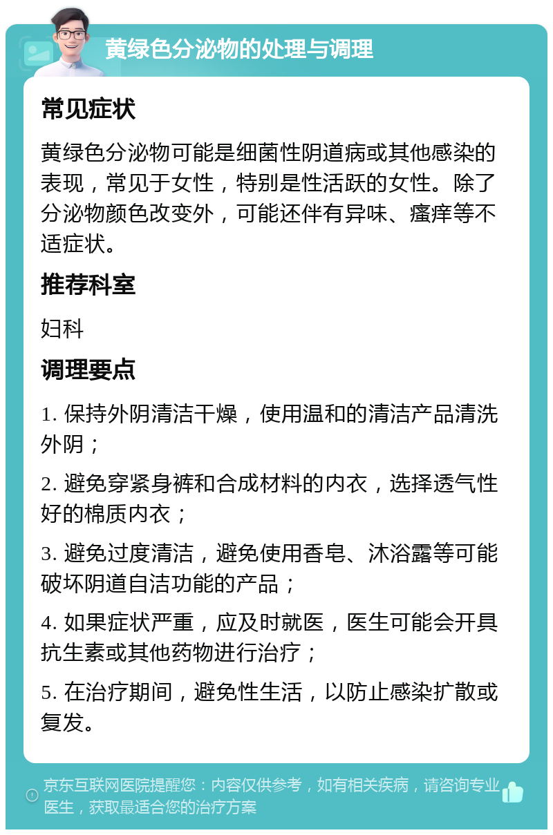 黄绿色分泌物的处理与调理 常见症状 黄绿色分泌物可能是细菌性阴道病或其他感染的表现，常见于女性，特别是性活跃的女性。除了分泌物颜色改变外，可能还伴有异味、瘙痒等不适症状。 推荐科室 妇科 调理要点 1. 保持外阴清洁干燥，使用温和的清洁产品清洗外阴； 2. 避免穿紧身裤和合成材料的内衣，选择透气性好的棉质内衣； 3. 避免过度清洁，避免使用香皂、沐浴露等可能破坏阴道自洁功能的产品； 4. 如果症状严重，应及时就医，医生可能会开具抗生素或其他药物进行治疗； 5. 在治疗期间，避免性生活，以防止感染扩散或复发。