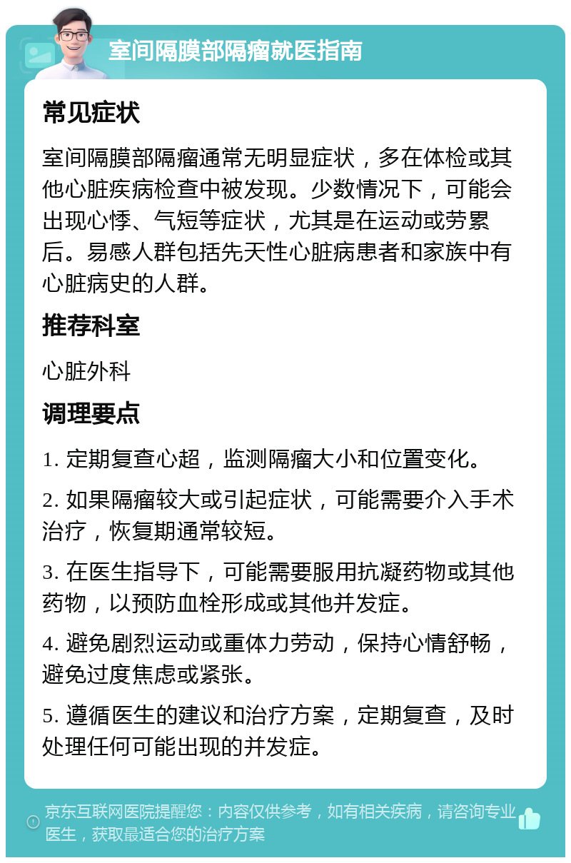 室间隔膜部隔瘤就医指南 常见症状 室间隔膜部隔瘤通常无明显症状，多在体检或其他心脏疾病检查中被发现。少数情况下，可能会出现心悸、气短等症状，尤其是在运动或劳累后。易感人群包括先天性心脏病患者和家族中有心脏病史的人群。 推荐科室 心脏外科 调理要点 1. 定期复查心超，监测隔瘤大小和位置变化。 2. 如果隔瘤较大或引起症状，可能需要介入手术治疗，恢复期通常较短。 3. 在医生指导下，可能需要服用抗凝药物或其他药物，以预防血栓形成或其他并发症。 4. 避免剧烈运动或重体力劳动，保持心情舒畅，避免过度焦虑或紧张。 5. 遵循医生的建议和治疗方案，定期复查，及时处理任何可能出现的并发症。