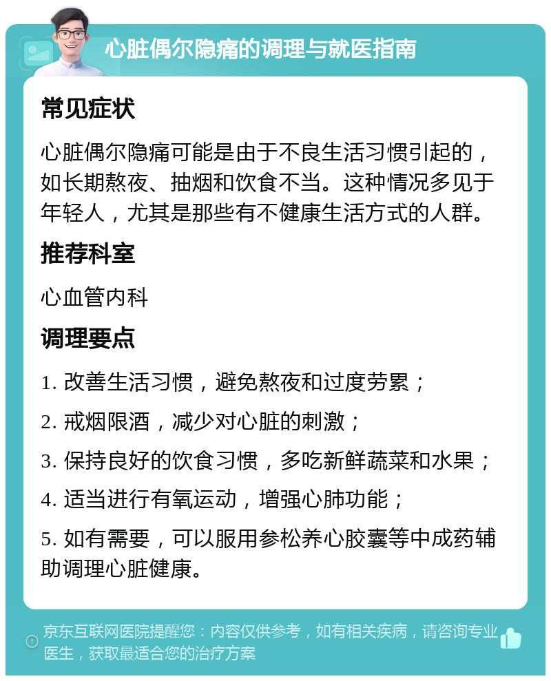 心脏偶尔隐痛的调理与就医指南 常见症状 心脏偶尔隐痛可能是由于不良生活习惯引起的，如长期熬夜、抽烟和饮食不当。这种情况多见于年轻人，尤其是那些有不健康生活方式的人群。 推荐科室 心血管内科 调理要点 1. 改善生活习惯，避免熬夜和过度劳累； 2. 戒烟限酒，减少对心脏的刺激； 3. 保持良好的饮食习惯，多吃新鲜蔬菜和水果； 4. 适当进行有氧运动，增强心肺功能； 5. 如有需要，可以服用参松养心胶囊等中成药辅助调理心脏健康。