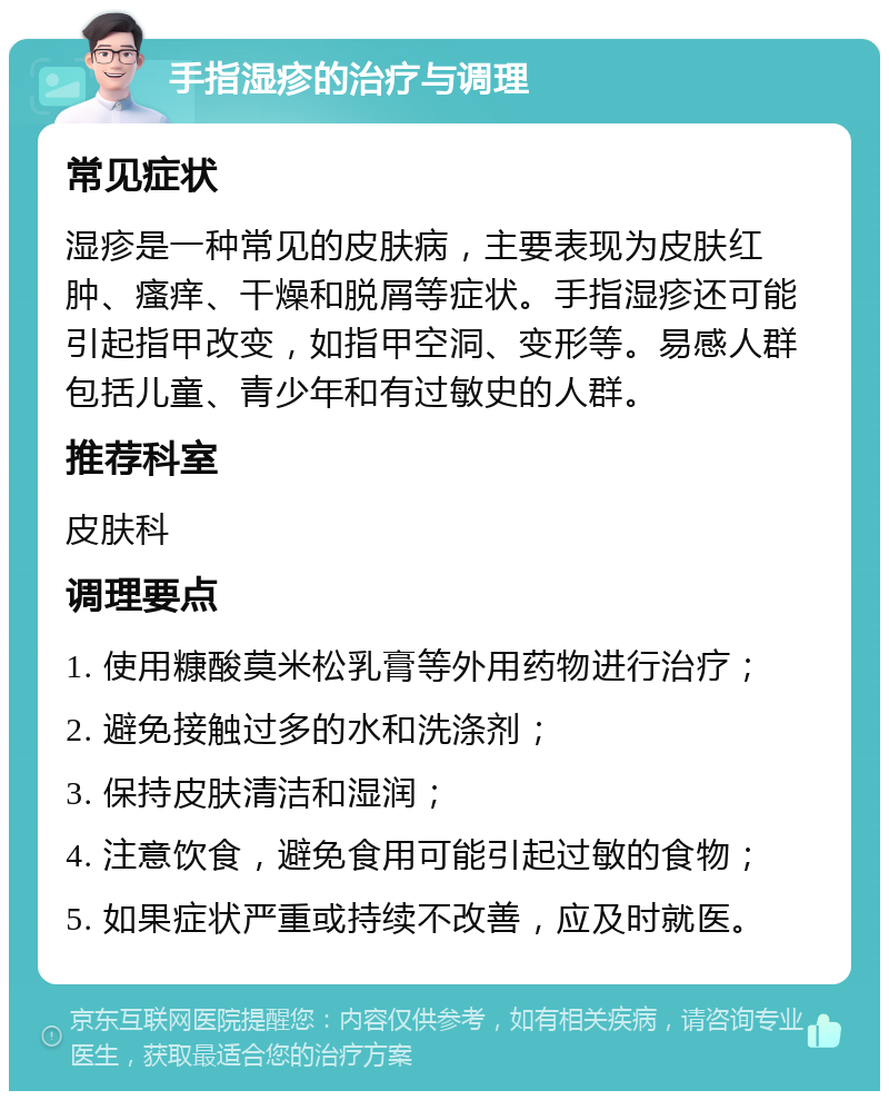 手指湿疹的治疗与调理 常见症状 湿疹是一种常见的皮肤病，主要表现为皮肤红肿、瘙痒、干燥和脱屑等症状。手指湿疹还可能引起指甲改变，如指甲空洞、变形等。易感人群包括儿童、青少年和有过敏史的人群。 推荐科室 皮肤科 调理要点 1. 使用糠酸莫米松乳膏等外用药物进行治疗； 2. 避免接触过多的水和洗涤剂； 3. 保持皮肤清洁和湿润； 4. 注意饮食，避免食用可能引起过敏的食物； 5. 如果症状严重或持续不改善，应及时就医。