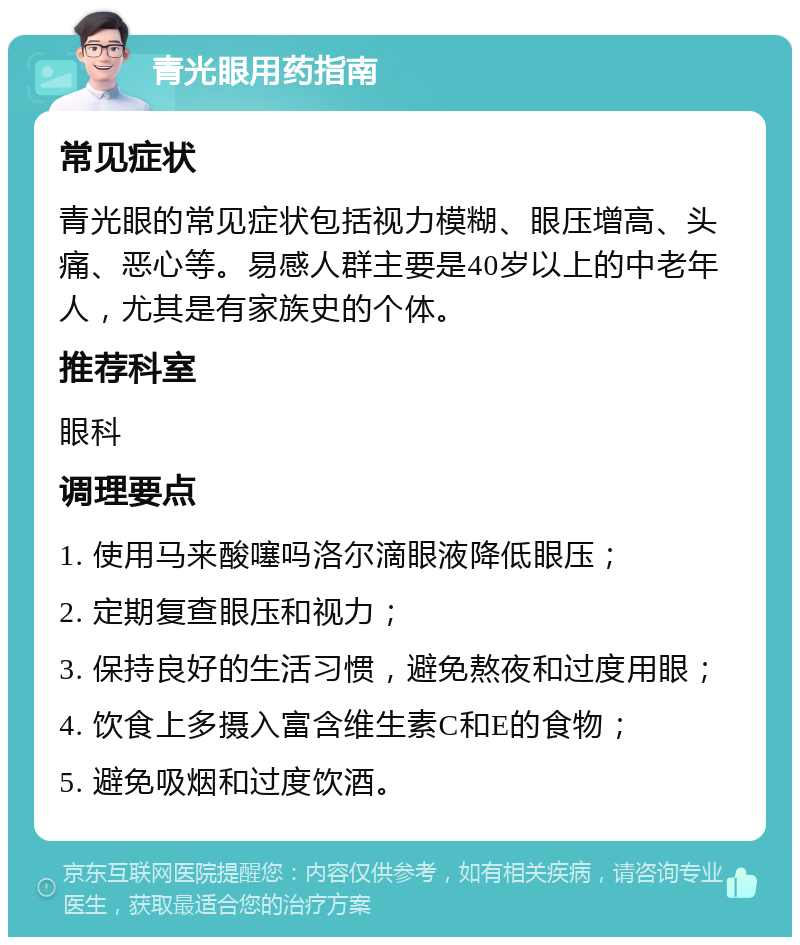 青光眼用药指南 常见症状 青光眼的常见症状包括视力模糊、眼压增高、头痛、恶心等。易感人群主要是40岁以上的中老年人，尤其是有家族史的个体。 推荐科室 眼科 调理要点 1. 使用马来酸噻吗洛尔滴眼液降低眼压； 2. 定期复查眼压和视力； 3. 保持良好的生活习惯，避免熬夜和过度用眼； 4. 饮食上多摄入富含维生素C和E的食物； 5. 避免吸烟和过度饮酒。