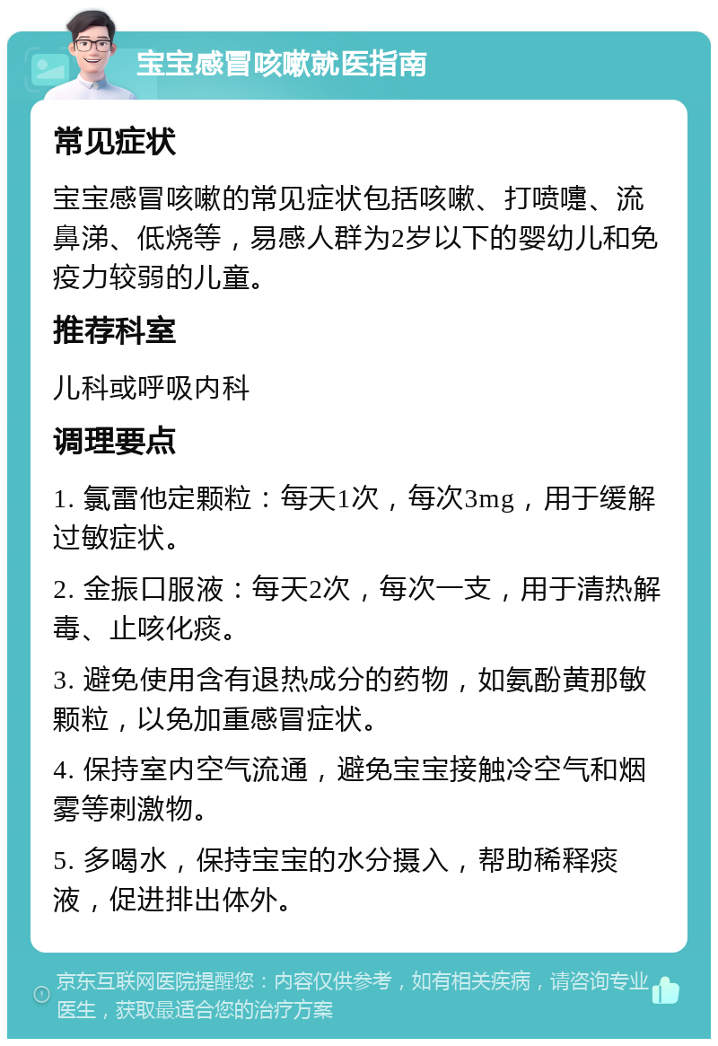 宝宝感冒咳嗽就医指南 常见症状 宝宝感冒咳嗽的常见症状包括咳嗽、打喷嚏、流鼻涕、低烧等，易感人群为2岁以下的婴幼儿和免疫力较弱的儿童。 推荐科室 儿科或呼吸内科 调理要点 1. 氯雷他定颗粒：每天1次，每次3mg，用于缓解过敏症状。 2. 金振口服液：每天2次，每次一支，用于清热解毒、止咳化痰。 3. 避免使用含有退热成分的药物，如氨酚黄那敏颗粒，以免加重感冒症状。 4. 保持室内空气流通，避免宝宝接触冷空气和烟雾等刺激物。 5. 多喝水，保持宝宝的水分摄入，帮助稀释痰液，促进排出体外。