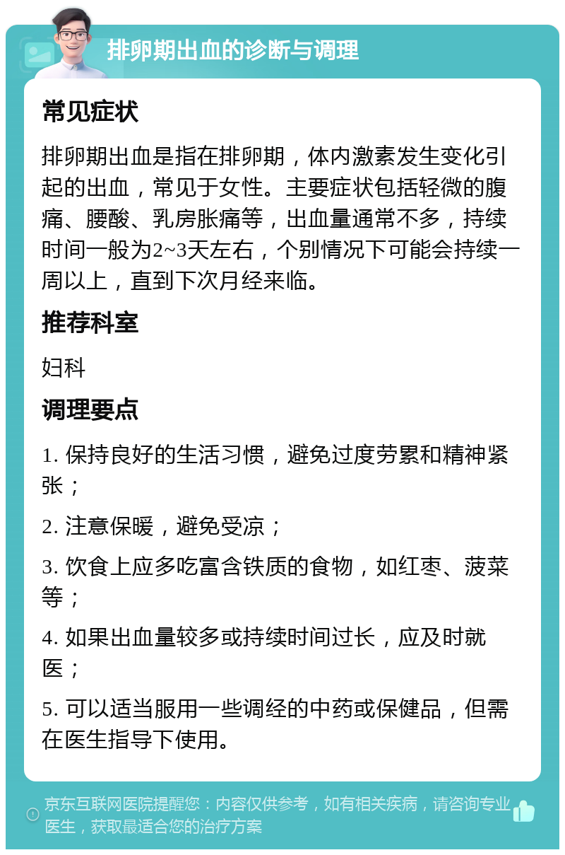 排卵期出血的诊断与调理 常见症状 排卵期出血是指在排卵期，体内激素发生变化引起的出血，常见于女性。主要症状包括轻微的腹痛、腰酸、乳房胀痛等，出血量通常不多，持续时间一般为2~3天左右，个别情况下可能会持续一周以上，直到下次月经来临。 推荐科室 妇科 调理要点 1. 保持良好的生活习惯，避免过度劳累和精神紧张； 2. 注意保暖，避免受凉； 3. 饮食上应多吃富含铁质的食物，如红枣、菠菜等； 4. 如果出血量较多或持续时间过长，应及时就医； 5. 可以适当服用一些调经的中药或保健品，但需在医生指导下使用。