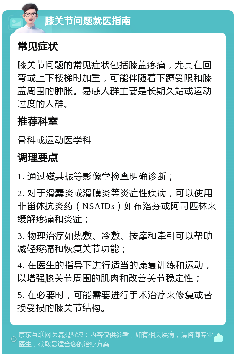 膝关节问题就医指南 常见症状 膝关节问题的常见症状包括膝盖疼痛，尤其在回弯或上下楼梯时加重，可能伴随着下蹲受限和膝盖周围的肿胀。易感人群主要是长期久站或运动过度的人群。 推荐科室 骨科或运动医学科 调理要点 1. 通过磁共振等影像学检查明确诊断； 2. 对于滑囊炎或滑膜炎等炎症性疾病，可以使用非甾体抗炎药（NSAIDs）如布洛芬或阿司匹林来缓解疼痛和炎症； 3. 物理治疗如热敷、冷敷、按摩和牵引可以帮助减轻疼痛和恢复关节功能； 4. 在医生的指导下进行适当的康复训练和运动，以增强膝关节周围的肌肉和改善关节稳定性； 5. 在必要时，可能需要进行手术治疗来修复或替换受损的膝关节结构。