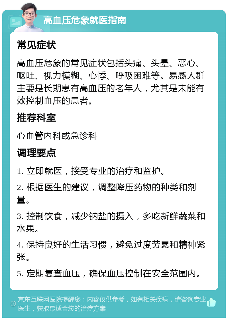 高血压危象就医指南 常见症状 高血压危象的常见症状包括头痛、头晕、恶心、呕吐、视力模糊、心悸、呼吸困难等。易感人群主要是长期患有高血压的老年人，尤其是未能有效控制血压的患者。 推荐科室 心血管内科或急诊科 调理要点 1. 立即就医，接受专业的治疗和监护。 2. 根据医生的建议，调整降压药物的种类和剂量。 3. 控制饮食，减少钠盐的摄入，多吃新鲜蔬菜和水果。 4. 保持良好的生活习惯，避免过度劳累和精神紧张。 5. 定期复查血压，确保血压控制在安全范围内。