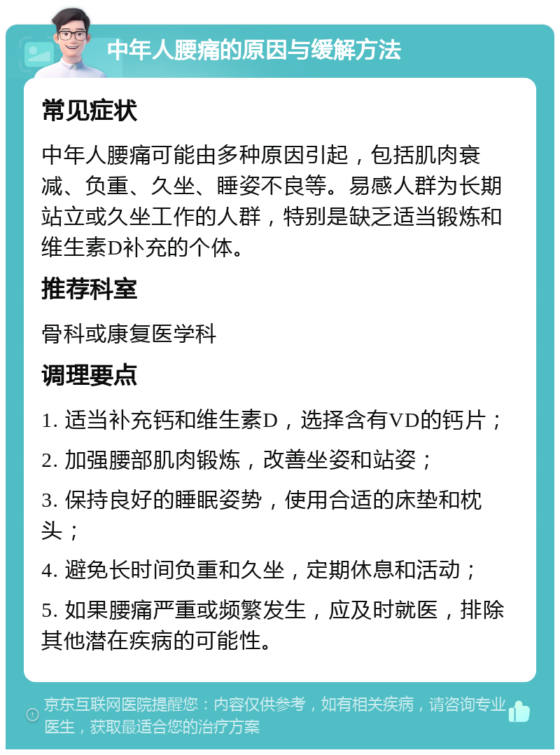 中年人腰痛的原因与缓解方法 常见症状 中年人腰痛可能由多种原因引起，包括肌肉衰减、负重、久坐、睡姿不良等。易感人群为长期站立或久坐工作的人群，特别是缺乏适当锻炼和维生素D补充的个体。 推荐科室 骨科或康复医学科 调理要点 1. 适当补充钙和维生素D，选择含有VD的钙片； 2. 加强腰部肌肉锻炼，改善坐姿和站姿； 3. 保持良好的睡眠姿势，使用合适的床垫和枕头； 4. 避免长时间负重和久坐，定期休息和活动； 5. 如果腰痛严重或频繁发生，应及时就医，排除其他潜在疾病的可能性。