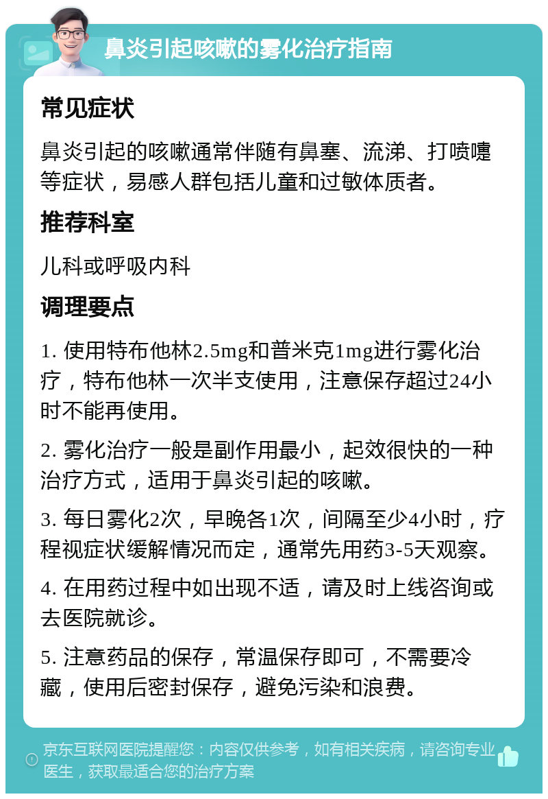 鼻炎引起咳嗽的雾化治疗指南 常见症状 鼻炎引起的咳嗽通常伴随有鼻塞、流涕、打喷嚏等症状，易感人群包括儿童和过敏体质者。 推荐科室 儿科或呼吸内科 调理要点 1. 使用特布他林2.5mg和普米克1mg进行雾化治疗，特布他林一次半支使用，注意保存超过24小时不能再使用。 2. 雾化治疗一般是副作用最小，起效很快的一种治疗方式，适用于鼻炎引起的咳嗽。 3. 每日雾化2次，早晚各1次，间隔至少4小时，疗程视症状缓解情况而定，通常先用药3-5天观察。 4. 在用药过程中如出现不适，请及时上线咨询或去医院就诊。 5. 注意药品的保存，常温保存即可，不需要冷藏，使用后密封保存，避免污染和浪费。