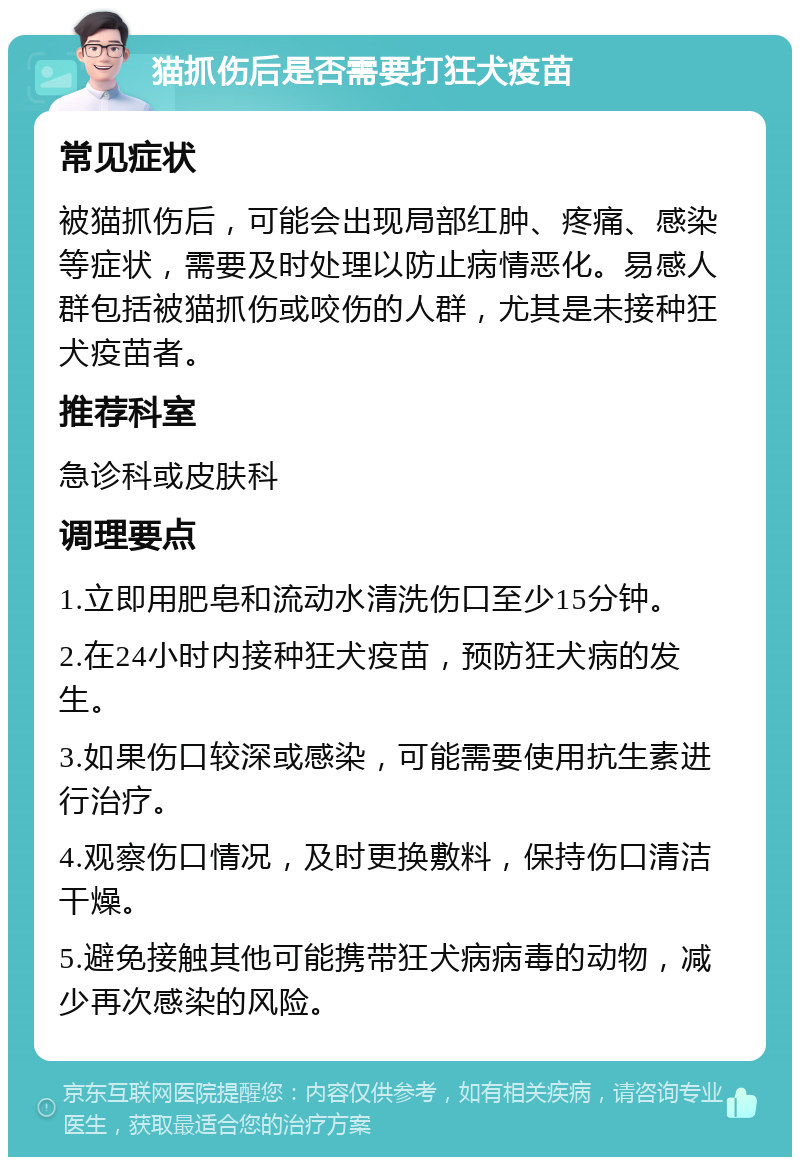 猫抓伤后是否需要打狂犬疫苗 常见症状 被猫抓伤后，可能会出现局部红肿、疼痛、感染等症状，需要及时处理以防止病情恶化。易感人群包括被猫抓伤或咬伤的人群，尤其是未接种狂犬疫苗者。 推荐科室 急诊科或皮肤科 调理要点 1.立即用肥皂和流动水清洗伤口至少15分钟。 2.在24小时内接种狂犬疫苗，预防狂犬病的发生。 3.如果伤口较深或感染，可能需要使用抗生素进行治疗。 4.观察伤口情况，及时更换敷料，保持伤口清洁干燥。 5.避免接触其他可能携带狂犬病病毒的动物，减少再次感染的风险。